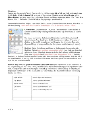 Directions:
Open a new document in Word. Turn on ruler by clicking on the View Tab and click in the check box
beside Ruler. Click the Insert Tab at the top of the window. Click the arrow below Header, select
Blank Header, type your name, key a tab to type the date, and key a tab to type period. Use Times New
Roman, Size 12 for header. (Double Click on the page to get out of header).

Center this information: Project 1-1A (Word Basics Lesson 1) Select Times New Roman, Font Size 16
for table heading. Press enter twice. Save as: Table Project 1-1A in the Word Lesson 1 Folder.

                        Create a table. Click the Insert Tab, Click Table and create a table that has 2
                        columns and 8 rows by watching the notation at the top of the menu, as seen to
                        the left.

                        Use mouse and point to the horizontal line in between the first column and
                        second column. You should get a double headed arrow. Adjust 1st column by
                        clicking on the double headed arrow and dragging line over to the 2 on ruler
                        above and let go of mouse, making the first column smaller(approx. 2 inches).

                          Highlight Table. Go to Home and Select in the Paragraph Group, Align left.
                          Highlight Table (do not highlight outside of the table), right click and Go to Cell
                          Alignment, Select Align Left, Center vertically (Left column, middle of row).
                          Keep table highlighted and Select Times New Roman Font, Size 12 for table
font and I in the Font Group as you Italicize the text. You can use the tab key to move from one cell to
the next in a table. If you key a tab in the last cell in a row, it will take you to the next row in the table,
even if it has to create that row.

Look on page 20 in the green section of the Office 2007 book (this information is also embedded in
the assignment if you don’t have a book) in order to find the information that you will populate the table
with. Complete this table by matching the 12 Hot Key combinations with what they do when keyed.
Experiment with the keys in this document to see what the keys do. Your table will start out looking
like the one below.

        Right Arrow                 Moves right one character
        Left Arrow                  Moves left one character
        Down Arrow                  Moves to the next line
        Up Arrow                    Moves to the previous line
        End                         Moves to the end of the line




~1~
 