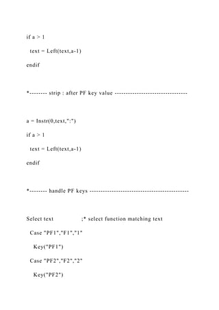 if a > 1
text = Left(text,a-1)
endif
*-------- strip : after PF key value ---------------------------------
a = Instr(0,text,":")
if a > 1
text = Left(text,a-1)
endif
*-------- handle PF keys ---------------------------------------------
Select text ;* select function matching text
Case "PF1","F1","1"
Key("PF1")
Case "PF2","F2","2"
Key("PF2")
 