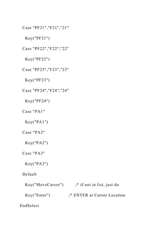 Case "PF21","F21","21"
Key("PF21")
Case "PF22","F22","22"
Key("PF22")
Case "PF23","F23","23"
Key("PF23")
Case "PF24","F24","24"
Key("PF24")
Case "PA1"
Key("PA1")
Case "PA2"
Key("PA2")
Case "PA3"
Key("PA3")
Default
Key("MoveCursor") ;* if not in list, just do
Key("Enter") ;* ENTER at Cursor Location
EndSelect
 