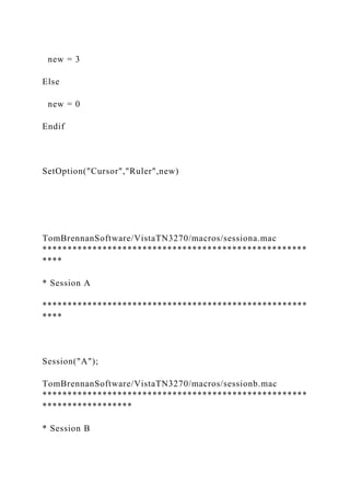 new = 3
Else
new = 0
Endif
SetOption("Cursor","Ruler",new)
TomBrennanSoftware/VistaTN3270/macros/sessiona.mac
*****************************************************
****
* Session A
*****************************************************
****
Session("A");
TomBrennanSoftware/VistaTN3270/macros/sessionb.mac
*****************************************************
******************
* Session B
 