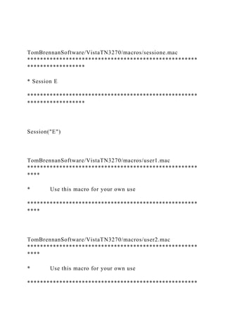 TomBrennanSoftware/VistaTN3270/macros/sessione.mac
*****************************************************
******************
* Session E
*****************************************************
******************
Session("E")
TomBrennanSoftware/VistaTN3270/macros/user1.mac
*****************************************************
****
* Use this macro for your own use
*****************************************************
****
TomBrennanSoftware/VistaTN3270/macros/user2.mac
*****************************************************
****
* Use this macro for your own use
*****************************************************
 