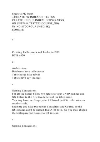 Create a PK Index
--CREATE PK INDEX ON TESTXX
CREATE UNIQUE INDEX UNTP###.X1XX
ON UNTP###.TESTXX (COURSE_NO)
USING STOGROUP UNTDISK;
COMMIT;
z
Creating Tablespaces and Tables in DB2
BCIS 4620
z
Architecture
Databases have tablespaces
Tablespaces have tables
Tables have key indexes
z
Naming Conventions
For all the names below ### refers to your UNTP number and
XX Refers to the first two letters of the table name.
You may have to change your XX based on if it is the same as
another table.
Example you have two tables Consultant and Course, so the
tablespaces can’t be named TSCO for both. So you may change
the tablespace for Course to CR instead.
z
Naming Conventions
 