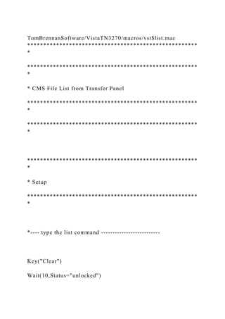 TomBrennanSoftware/VistaTN3270/macros/vst$list.mac
*****************************************************
*
*****************************************************
*
* CMS File List from Transfer Panel
*****************************************************
*
*****************************************************
*
*****************************************************
*
* Setup
*****************************************************
*
*---- type the list command --------------------------
Key("Clear")
Wait(10,Status="unlocked")
 