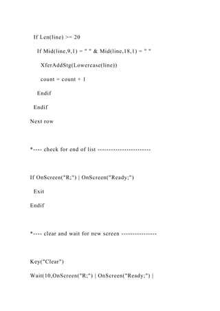 If Len(line) >= 20
If Mid(line,9,1) = " " & Mid(line,18,1) = " "
XferAddStg(Lowercase(line))
count = count + 1
Endif
Endif
Next row
*---- check for end of list ------------------------
If OnScreen("R;") | OnScreen("Ready;")
Exit
Endif
*---- clear and wait for new screen ----------------
Key("Clear")
Wait(10,OnScreen("R;") | OnScreen("Ready;") |
 
