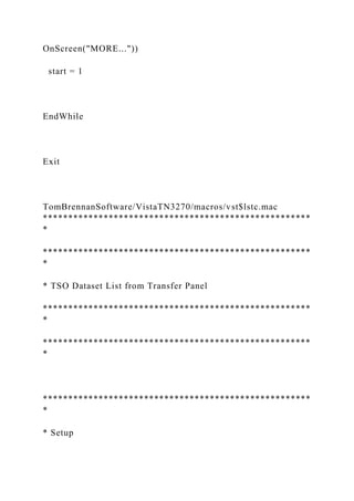 OnScreen("MORE..."))
start = 1
EndWhile
Exit
TomBrennanSoftware/VistaTN3270/macros/vst$lstc.mac
*****************************************************
*
*****************************************************
*
* TSO Dataset List from Transfer Panel
*****************************************************
*
*****************************************************
*
*****************************************************
*
* Setup
 