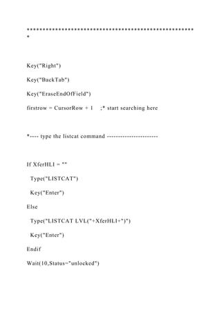 *****************************************************
*
Key("Right")
Key("BackTab")
Key("EraseEndOfField")
firstrow = CursorRow + 1 ;* start searching here
*---- type the listcat command -----------------------
If XferHLI = ""
Type("LISTCAT")
Key("Enter")
Else
Type("LISTCAT LVL("+XferHLI+")")
Key("Enter")
Endif
Wait(10,Status="unlocked")
 