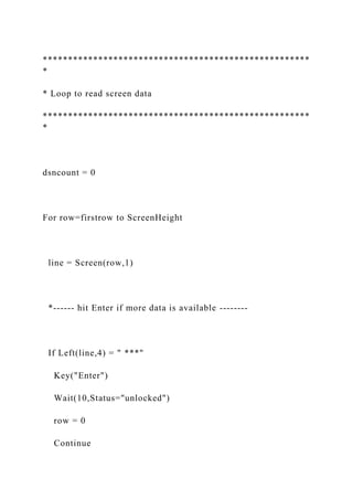 *****************************************************
*
* Loop to read screen data
*****************************************************
*
dsncount = 0
For row=firstrow to ScreenHeight
line = Screen(row,1)
*------ hit Enter if more data is available --------
If Left(line,4) = " ***"
Key("Enter")
Wait(10,Status="unlocked")
row = 0
Continue
 