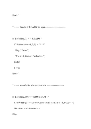 Endif
*------ break if READY is seen ---------------------
If Left(line,7) = " READY "
If Screen(row+1,2,3) = "***"
Key("Enter")
Wait(10,Status="unlocked")
Endif
Break
Endif
*------ search for dataset names -------------------
If Left(line,10) = " NONVSAM -"
XferAddStg("'"+LowerCase(Trim(Mid(line,18,44)))+"'")
dsncount = dsncount + 1
Else
 