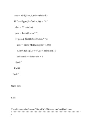 dsn = Mid(line,2,ScreenWidth)
If DataType(Left(dsn,1)) = "A"
dsn = Trim(dsn)
pos = Instr(0,dsn,".")
If pos & Not(InStr(0,dsn," "))
dsn = Trim(Mid(dsn,pos+1,44))
XferAddStg(LowerCase(Trim(dsn)))
dsncount = dsncount + 1
Endif
Endif
Endif
Next row
Exit
TomBrennanSoftware/VistaTN3270/macros/vst$lstd.mac
*****************************************************
*
 
