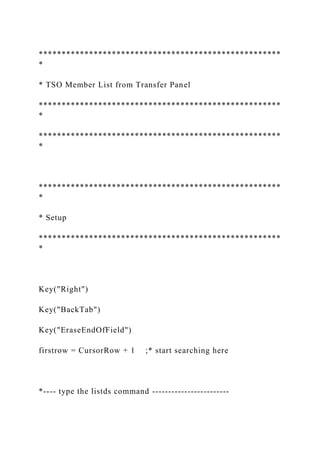 *****************************************************
*
* TSO Member List from Transfer Panel
*****************************************************
*
*****************************************************
*
*****************************************************
*
* Setup
*****************************************************
*
Key("Right")
Key("BackTab")
Key("EraseEndOfField")
firstrow = CursorRow + 1 ;* start searching here
*---- type the listds command ------------------------
 
