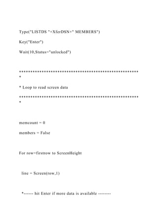 Type("LISTDS "+XferDSN+" MEMBERS")
Key("Enter")
Wait(10,Status="unlocked")
*****************************************************
*
* Loop to read screen data
*****************************************************
*
memcount = 0
members = False
For row=firstrow to ScreenHeight
line = Screen(row,1)
*------ hit Enter if more data is available --------
 