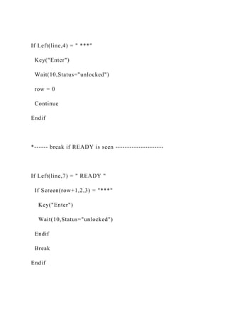 If Left(line,4) = " ***"
Key("Enter")
Wait(10,Status="unlocked")
row = 0
Continue
Endif
*------ break if READY is seen ---------------------
If Left(line,7) = " READY "
If Screen(row+1,2,3) = "***"
Key("Enter")
Wait(10,Status="unlocked")
Endif
Break
Endif
 