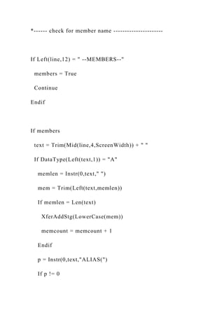 *------ check for member name ----------------------
If Left(line,12) = " --MEMBERS--"
members = True
Continue
Endif
If members
text = Trim(Mid(line,4,ScreenWidth)) + " "
If DataType(Left(text,1)) = "A"
memlen = Instr(0,text," ")
mem = Trim(Left(text,memlen))
If memlen = Len(text)
XferAddStg(LowerCase(mem))
memcount = memcount + 1
Endif
p = Instr(0,text,"ALIAS(")
If p != 0
 