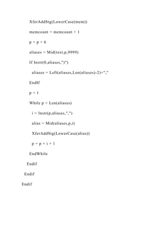 XferAddStg(LowerCase(mem))
memcount = memcount + 1
p = p + 6
aliases = Mid(text,p,9999)
If Instr(0,aliases,")")
aliases = Left(aliases,Len(aliases)-2)+","
EndIf
p = 1
While p < Len(aliases)
i = Instr(p,aliases,",")
alias = Mid(aliases,p,i)
XferAddStg(LowerCase(alias))
p = p + i + 1
EndWhile
Endif
Endif
Endif
 