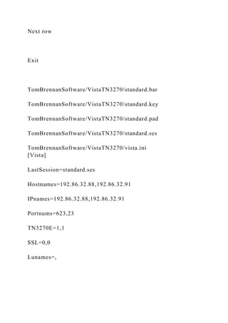 Next row
Exit
TomBrennanSoftware/VistaTN3270/standard.bar
TomBrennanSoftware/VistaTN3270/standard.key
TomBrennanSoftware/VistaTN3270/standard.pad
TomBrennanSoftware/VistaTN3270/standard.ses
TomBrennanSoftware/VistaTN3270/vista.ini
[Vista]
LastSession=standard.ses
Hostnames=192.86.32.88,192.86.32.91
IPnames=192.86.32.88,192.86.32.91
Portnums=623,23
TN3270E=1,1
SSL=0,0
Lunames=,
 