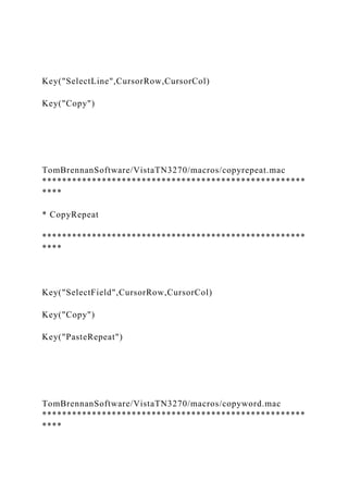 Key("SelectLine",CursorRow,CursorCol)
Key("Copy")
TomBrennanSoftware/VistaTN3270/macros/copyrepeat.mac
*****************************************************
****
* CopyRepeat
*****************************************************
****
Key("SelectField",CursorRow,CursorCol)
Key("Copy")
Key("PasteRepeat")
TomBrennanSoftware/VistaTN3270/macros/copyword.mac
*****************************************************
****
 
