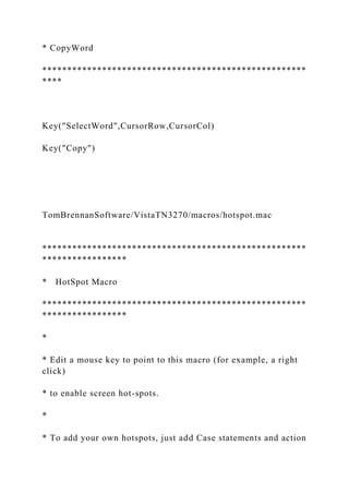 * CopyWord
*****************************************************
****
Key("SelectWord",CursorRow,CursorCol)
Key("Copy")
TomBrennanSoftware/VistaTN3270/macros/hotspot.mac
*****************************************************
*****************
* HotSpot Macro
*****************************************************
*****************
*
* Edit a mouse key to point to this macro (for example, a right
click)
* to enable screen hot-spots.
*
* To add your own hotspots, just add Case statements and action
 