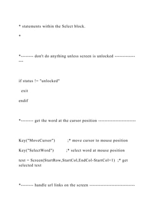 * statements within the Select block.
*
*-------- don't do anything unless screen is unlocked -------------
---
if status != "unlocked"
exit
endif
*-------- get the word at the cursor position ------------------------
Key("MoveCursor") ;* move cursor to mouse position
Key("SelectWord") ;* select word at mouse position
text = Screen(StartRow,StartCol,EndCol-StartCol+1) ;* get
selected text
*-------- handle url links on the screen -----------------------------
 