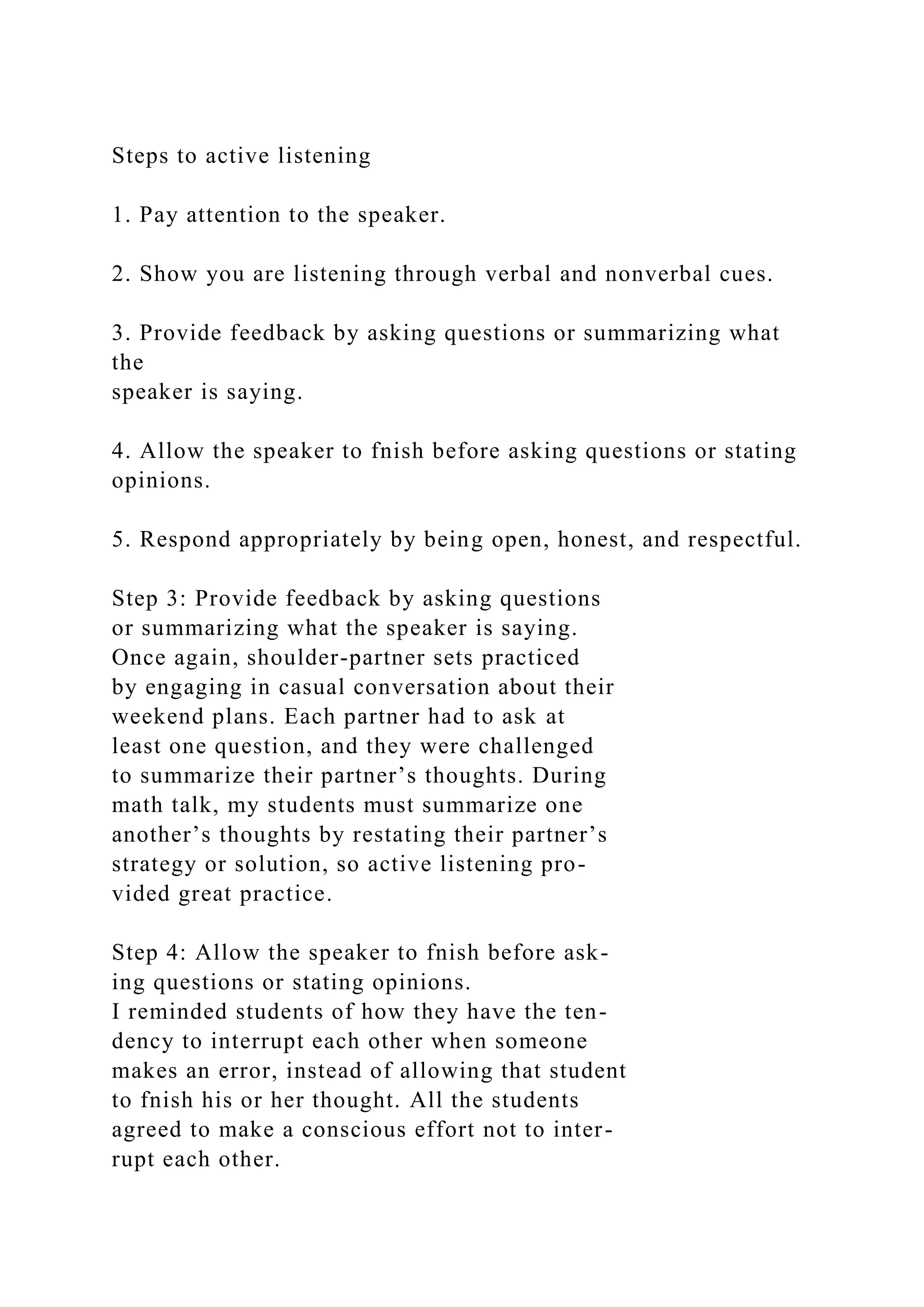 Steps to active listening
1. Pay attention to the speaker.
2. Show you are listening through verbal and nonverbal cues.
3. Provide feedback by asking questions or summarizing what
the
speaker is saying.
4. Allow the speaker to fnish before asking questions or stating
opinions.
5. Respond appropriately by being open, honest, and respectful.
Step 3: Provide feedback by asking questions
or summarizing what the speaker is saying.
Once again, shoulder-partner sets practiced
by engaging in casual conversation about their
weekend plans. Each partner had to ask at
least one question, and they were challenged
to summarize their partner’s thoughts. During
math talk, my students must summarize one
another’s thoughts by restating their partner’s
strategy or solution, so active listening pro-
vided great practice.
Step 4: Allow the speaker to fnish before ask-
ing questions or stating opinions.
I reminded students of how they have the ten-
dency to interrupt each other when someone
makes an error, instead of allowing that student
to fnish his or her thought. All the students
agreed to make a conscious effort not to inter-
rupt each other.
 