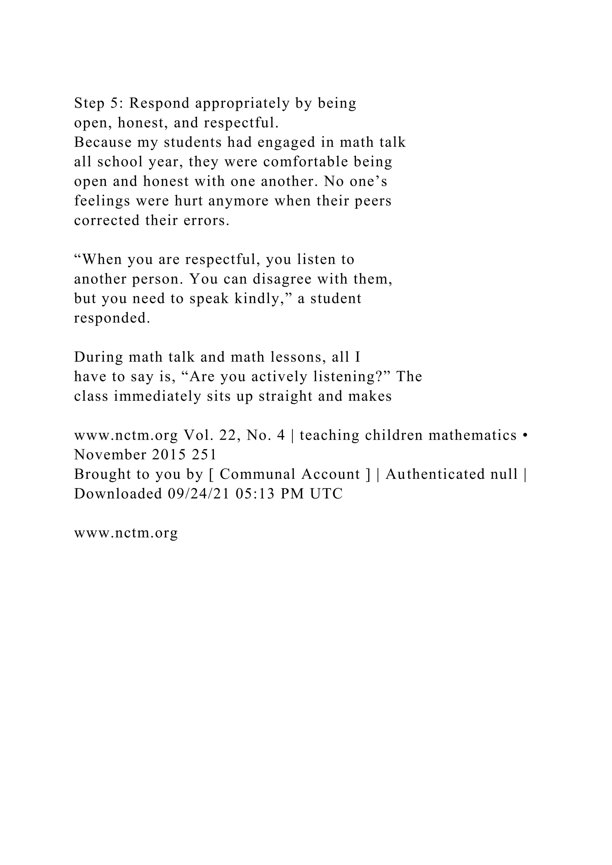 Step 5: Respond appropriately by being
open, honest, and respectful.
Because my students had engaged in math talk
all school year, they were comfortable being
open and honest with one another. No one’s
feelings were hurt anymore when their peers
corrected their errors.
“When you are respectful, you listen to
another person. You can disagree with them,
but you need to speak kindly,” a student
responded.
During math talk and math lessons, all I
have to say is, “Are you actively listening?” The
class immediately sits up straight and makes
www.nctm.org Vol. 22, No. 4 | teaching children mathematics •
November 2015 251
Brought to you by [ Communal Account ] | Authenticated null |
Downloaded 09/24/21 05:13 PM UTC
www.nctm.org
 