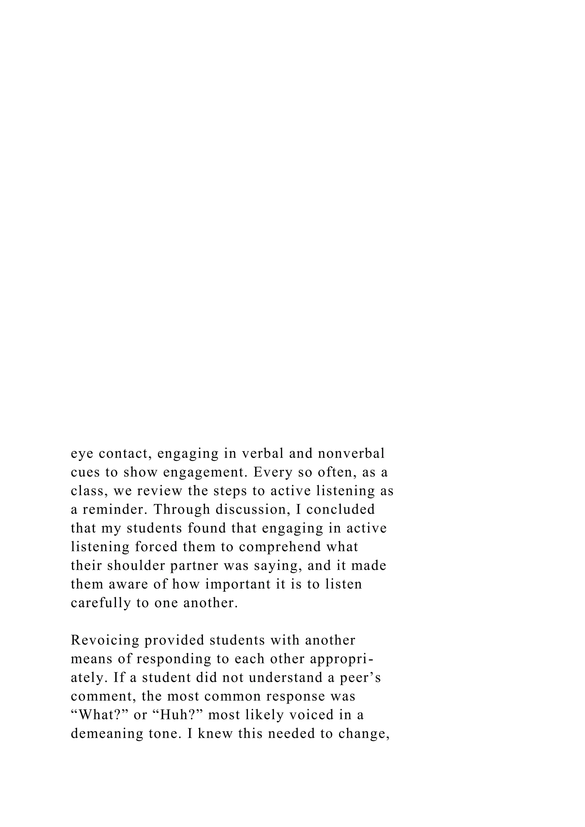 eye contact, engaging in verbal and nonverbal
cues to show engagement. Every so often, as a
class, we review the steps to active listening as
a reminder. Through discussion, I concluded
that my students found that engaging in active
listening forced them to comprehend what
their shoulder partner was saying, and it made
them aware of how important it is to listen
carefully to one another.
Revoicing provided students with another
means of responding to each other appropri-
ately. If a student did not understand a peer’s
comment, the most common response was
“What?” or “Huh?” most likely voiced in a
demeaning tone. I knew this needed to change,
 