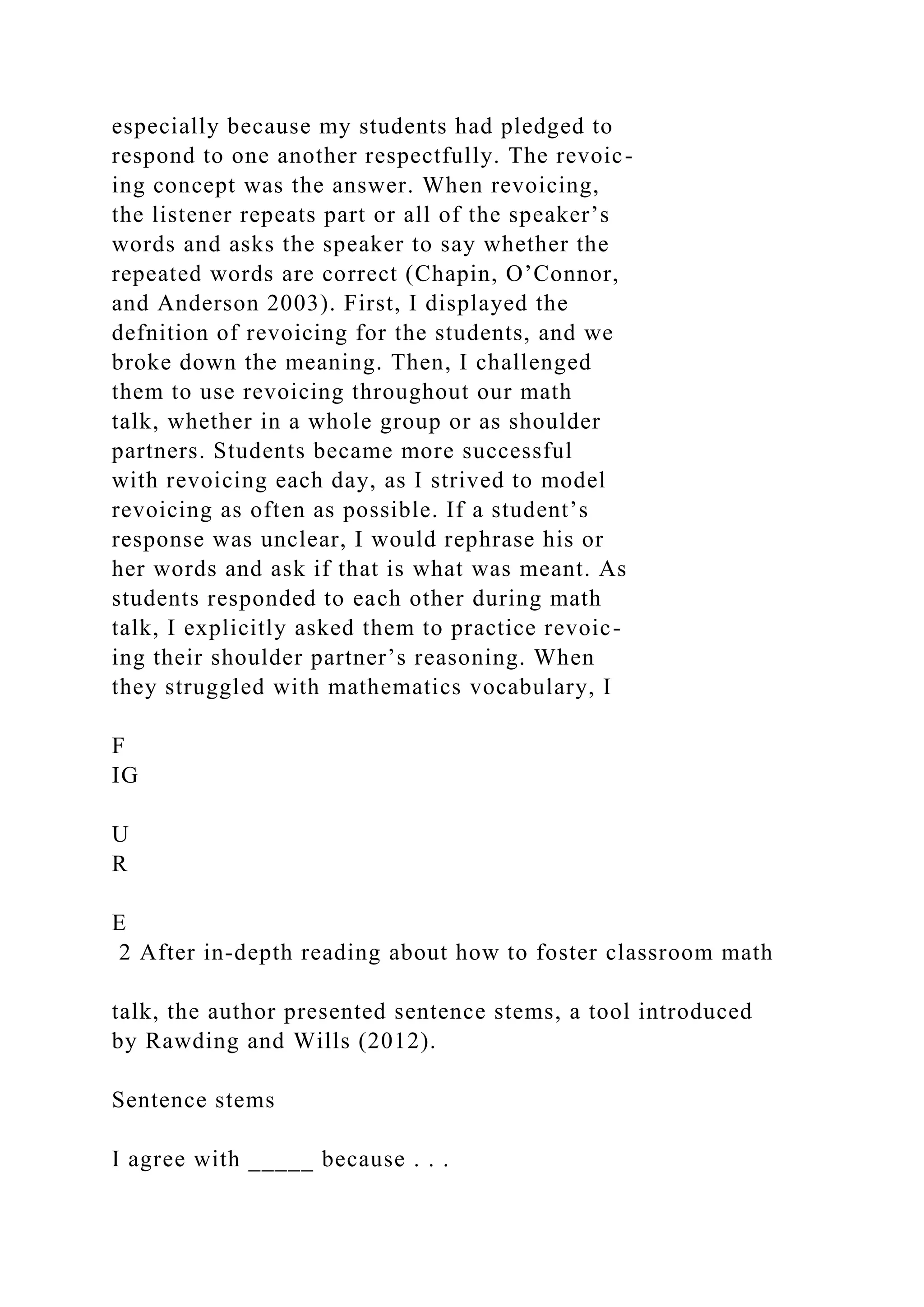 especially because my students had pledged to
respond to one another respectfully. The revoic-
ing concept was the answer. When revoicing,
the listener repeats part or all of the speaker’s
words and asks the speaker to say whether the
repeated words are correct (Chapin, O’Connor,
and Anderson 2003). First, I displayed the
defnition of revoicing for the students, and we
broke down the meaning. Then, I challenged
them to use revoicing throughout our math
talk, whether in a whole group or as shoulder
partners. Students became more successful
with revoicing each day, as I strived to model
revoicing as often as possible. If a student’s
response was unclear, I would rephrase his or
her words and ask if that is what was meant. As
students responded to each other during math
talk, I explicitly asked them to practice revoic-
ing their shoulder partner’s reasoning. When
they struggled with mathematics vocabulary, I
F
IG
U
R
E
2 After in-depth reading about how to foster classroom math
talk, the author presented sentence stems, a tool introduced
by Rawding and Wills (2012).
Sentence stems
I agree with _____ because . . .
 