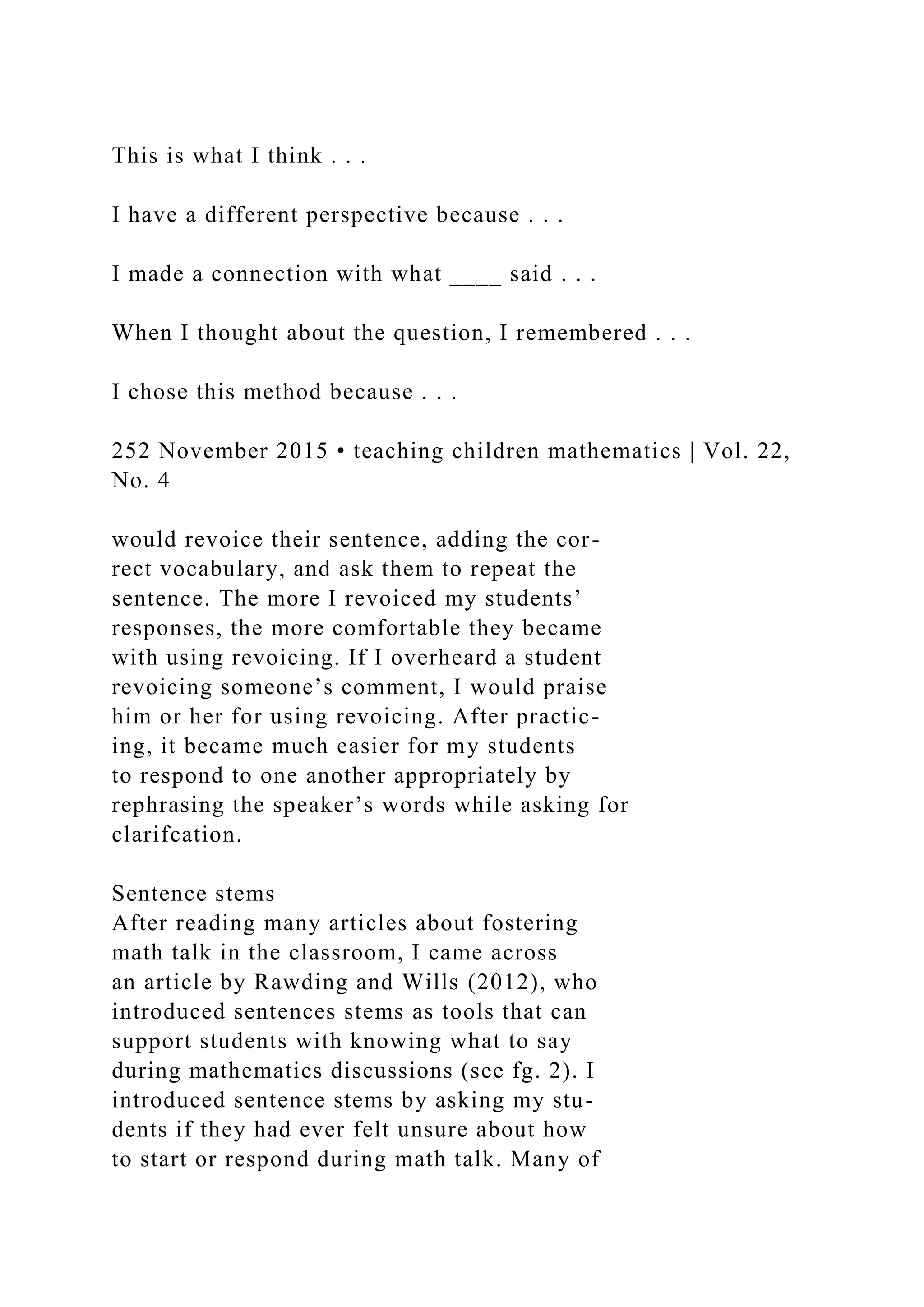 This is what I think . . .
I have a different perspective because . . .
I made a connection with what ____ said . . .
When I thought about the question, I remembered . . .
I chose this method because . . .
252 November 2015 • teaching children mathematics | Vol. 22,
No. 4
would revoice their sentence, adding the cor-
rect vocabulary, and ask them to repeat the
sentence. The more I revoiced my students’
responses, the more comfortable they became
with using revoicing. If I overheard a student
revoicing someone’s comment, I would praise
him or her for using revoicing. After practic-
ing, it became much easier for my students
to respond to one another appropriately by
rephrasing the speaker’s words while asking for
clarifcation.
Sentence stems
After reading many articles about fostering
math talk in the classroom, I came across
an article by Rawding and Wills (2012), who
introduced sentences stems as tools that can
support students with knowing what to say
during mathematics discussions (see fg. 2). I
introduced sentence stems by asking my stu-
dents if they had ever felt unsure about how
to start or respond during math talk. Many of
 