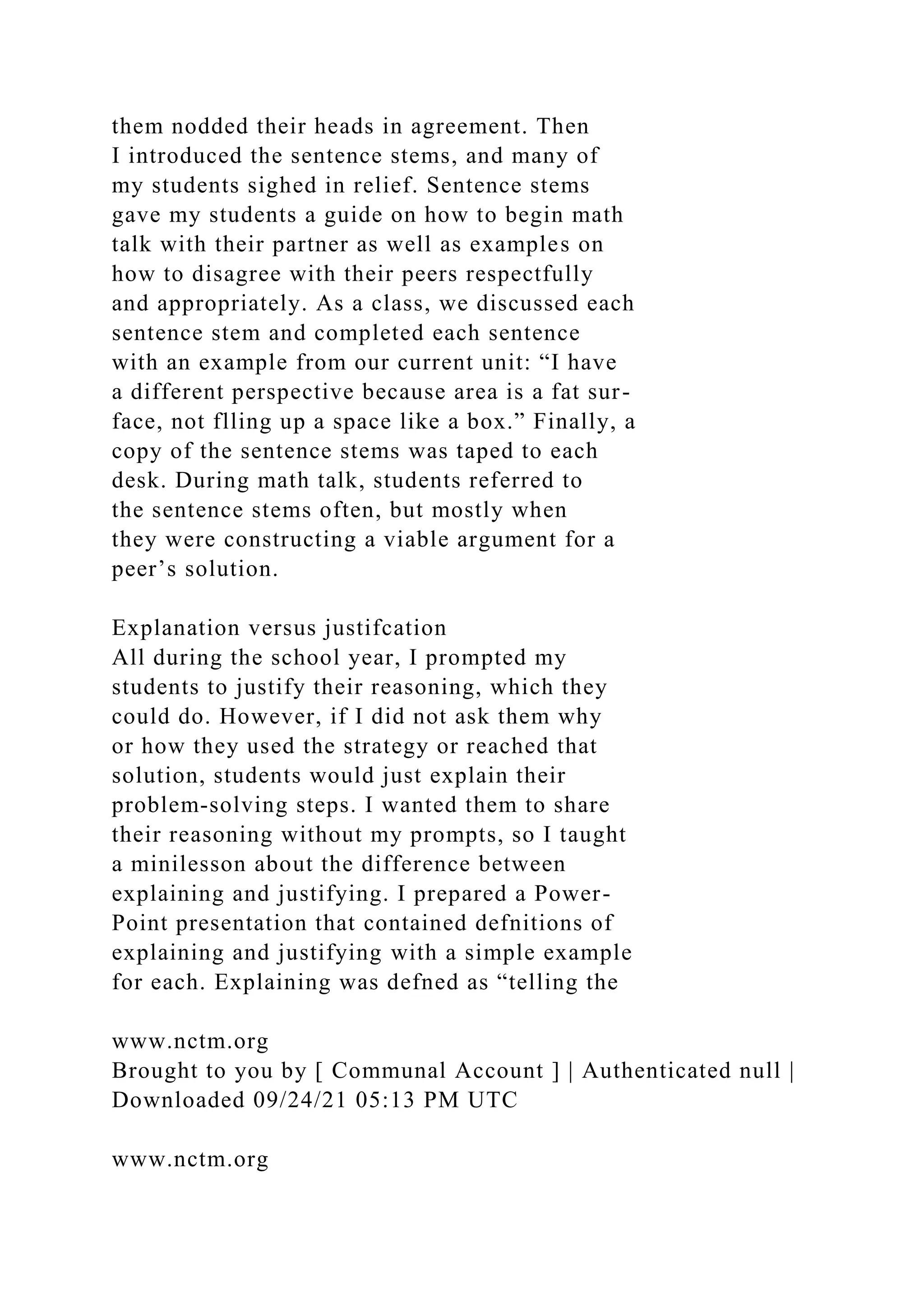 them nodded their heads in agreement. Then
I introduced the sentence stems, and many of
my students sighed in relief. Sentence stems
gave my students a guide on how to begin math
talk with their partner as well as examples on
how to disagree with their peers respectfully
and appropriately. As a class, we discussed each
sentence stem and completed each sentence
with an example from our current unit: “I have
a different perspective because area is a fat sur-
face, not flling up a space like a box.” Finally, a
copy of the sentence stems was taped to each
desk. During math talk, students referred to
the sentence stems often, but mostly when
they were constructing a viable argument for a
peer’s solution.
Explanation versus justifcation
All during the school year, I prompted my
students to justify their reasoning, which they
could do. However, if I did not ask them why
or how they used the strategy or reached that
solution, students would just explain their
problem-solving steps. I wanted them to share
their reasoning without my prompts, so I taught
a minilesson about the difference between
explaining and justifying. I prepared a Power-
Point presentation that contained defnitions of
explaining and justifying with a simple example
for each. Explaining was defned as “telling the
www.nctm.org
Brought to you by [ Communal Account ] | Authenticated null |
Downloaded 09/24/21 05:13 PM UTC
www.nctm.org
 