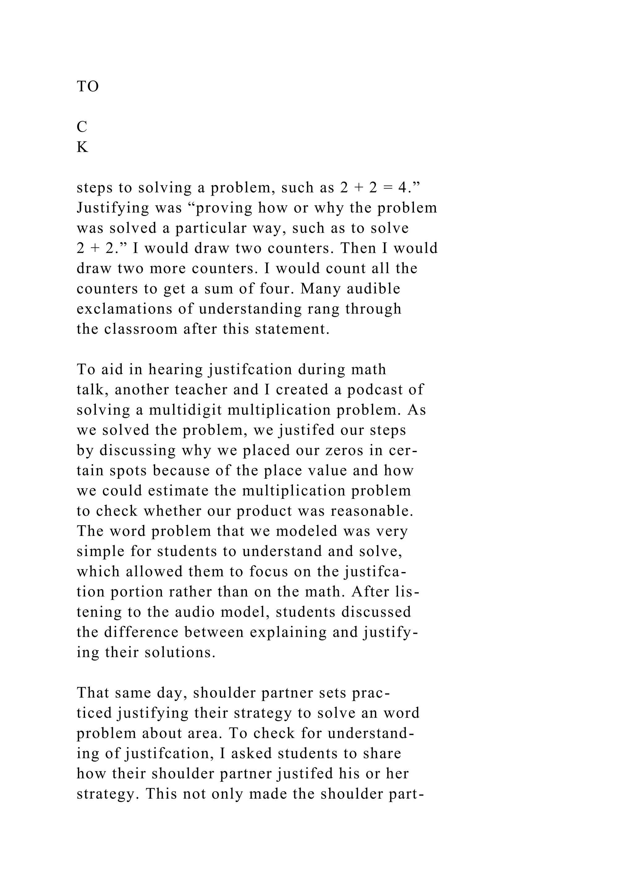 TO
C
K
steps to solving a problem, such as 2 + 2 = 4.”
Justifying was “proving how or why the problem
was solved a particular way, such as to solve
2 + 2.” I would draw two counters. Then I would
draw two more counters. I would count all the
counters to get a sum of four. Many audible
exclamations of understanding rang through
the classroom after this statement.
To aid in hearing justifcation during math
talk, another teacher and I created a podcast of
solving a multidigit multiplication problem. As
we solved the problem, we justifed our steps
by discussing why we placed our zeros in cer-
tain spots because of the place value and how
we could estimate the multiplication problem
to check whether our product was reasonable.
The word problem that we modeled was very
simple for students to understand and solve,
which allowed them to focus on the justifca-
tion portion rather than on the math. After lis-
tening to the audio model, students discussed
the difference between explaining and justify-
ing their solutions.
That same day, shoulder partner sets prac-
ticed justifying their strategy to solve an word
problem about area. To check for understand-
ing of justifcation, I asked students to share
how their shoulder partner justifed his or her
strategy. This not only made the shoulder part-
 