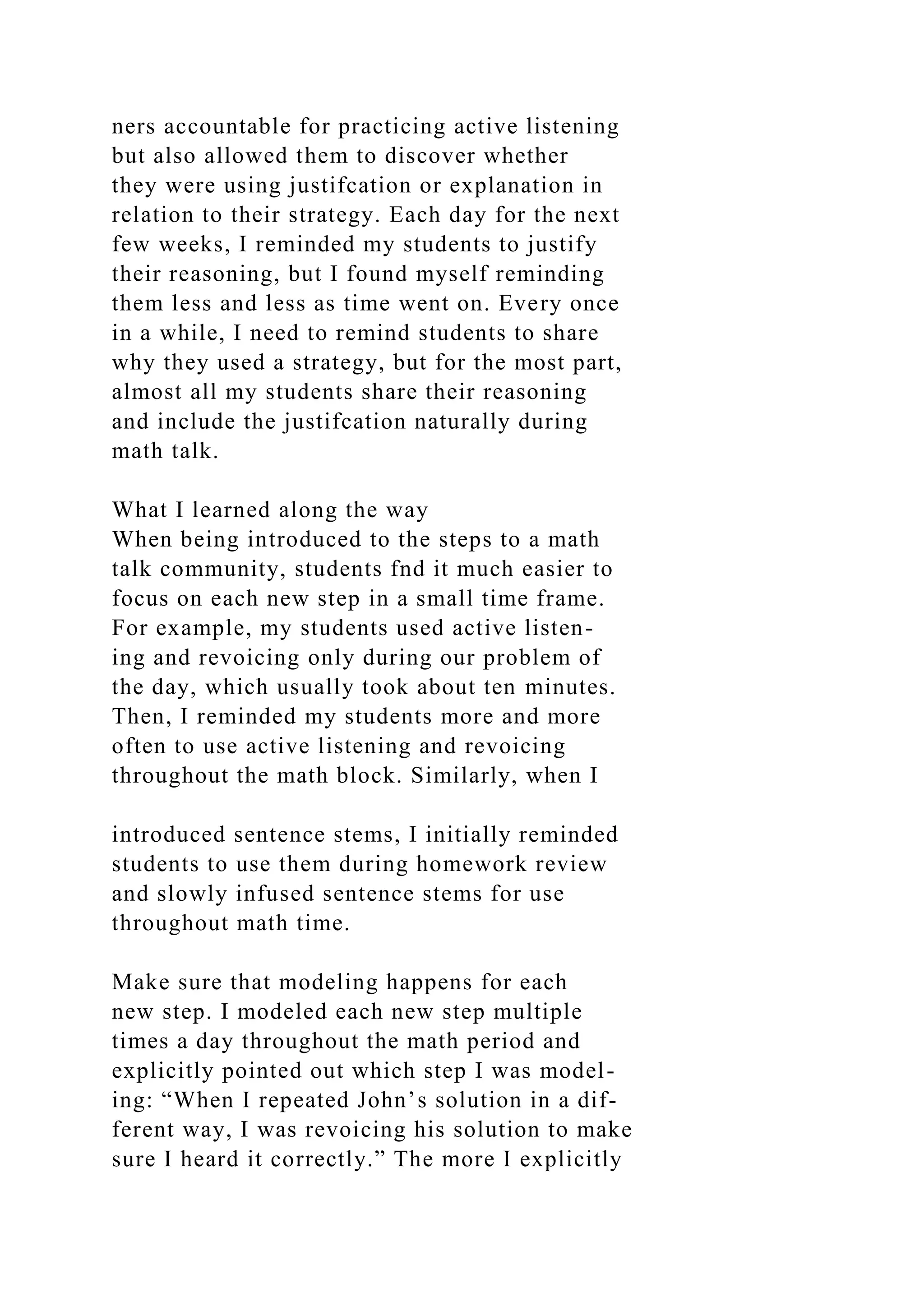 ners accountable for practicing active listening
but also allowed them to discover whether
they were using justifcation or explanation in
relation to their strategy. Each day for the next
few weeks, I reminded my students to justify
their reasoning, but I found myself reminding
them less and less as time went on. Every once
in a while, I need to remind students to share
why they used a strategy, but for the most part,
almost all my students share their reasoning
and include the justifcation naturally during
math talk.
What I learned along the way
When being introduced to the steps to a math
talk community, students fnd it much easier to
focus on each new step in a small time frame.
For example, my students used active listen-
ing and revoicing only during our problem of
the day, which usually took about ten minutes.
Then, I reminded my students more and more
often to use active listening and revoicing
throughout the math block. Similarly, when I
introduced sentence stems, I initially reminded
students to use them during homework review
and slowly infused sentence stems for use
throughout math time.
Make sure that modeling happens for each
new step. I modeled each new step multiple
times a day throughout the math period and
explicitly pointed out which step I was model-
ing: “When I repeated John’s solution in a dif-
ferent way, I was revoicing his solution to make
sure I heard it correctly.” The more I explicitly
 