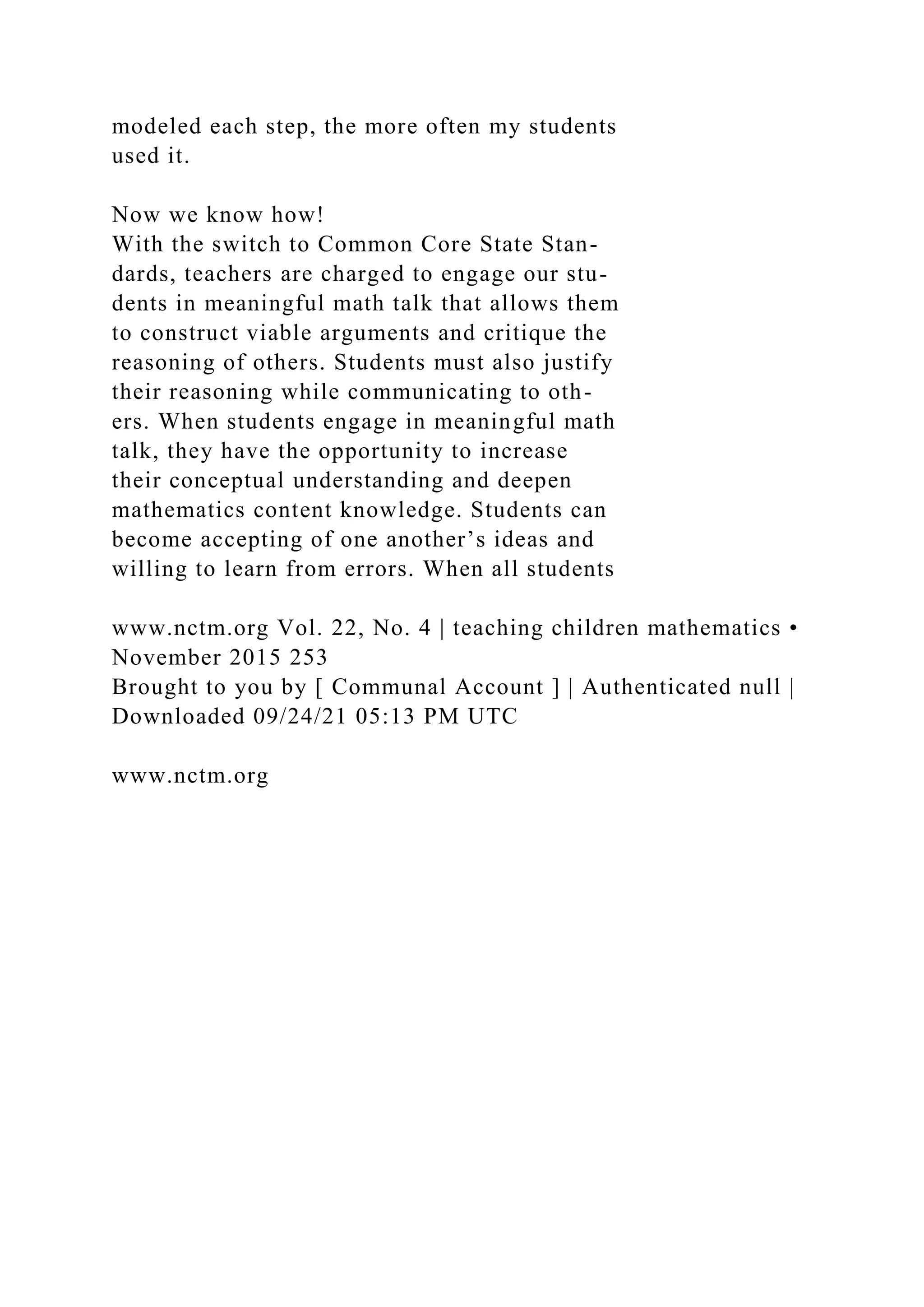 modeled each step, the more often my students
used it.
Now we know how!
With the switch to Common Core State Stan-
dards, teachers are charged to engage our stu-
dents in meaningful math talk that allows them
to construct viable arguments and critique the
reasoning of others. Students must also justify
their reasoning while communicating to oth-
ers. When students engage in meaningful math
talk, they have the opportunity to increase
their conceptual understanding and deepen
mathematics content knowledge. Students can
become accepting of one another’s ideas and
willing to learn from errors. When all students
www.nctm.org Vol. 22, No. 4 | teaching children mathematics •
November 2015 253
Brought to you by [ Communal Account ] | Authenticated null |
Downloaded 09/24/21 05:13 PM UTC
www.nctm.org
 