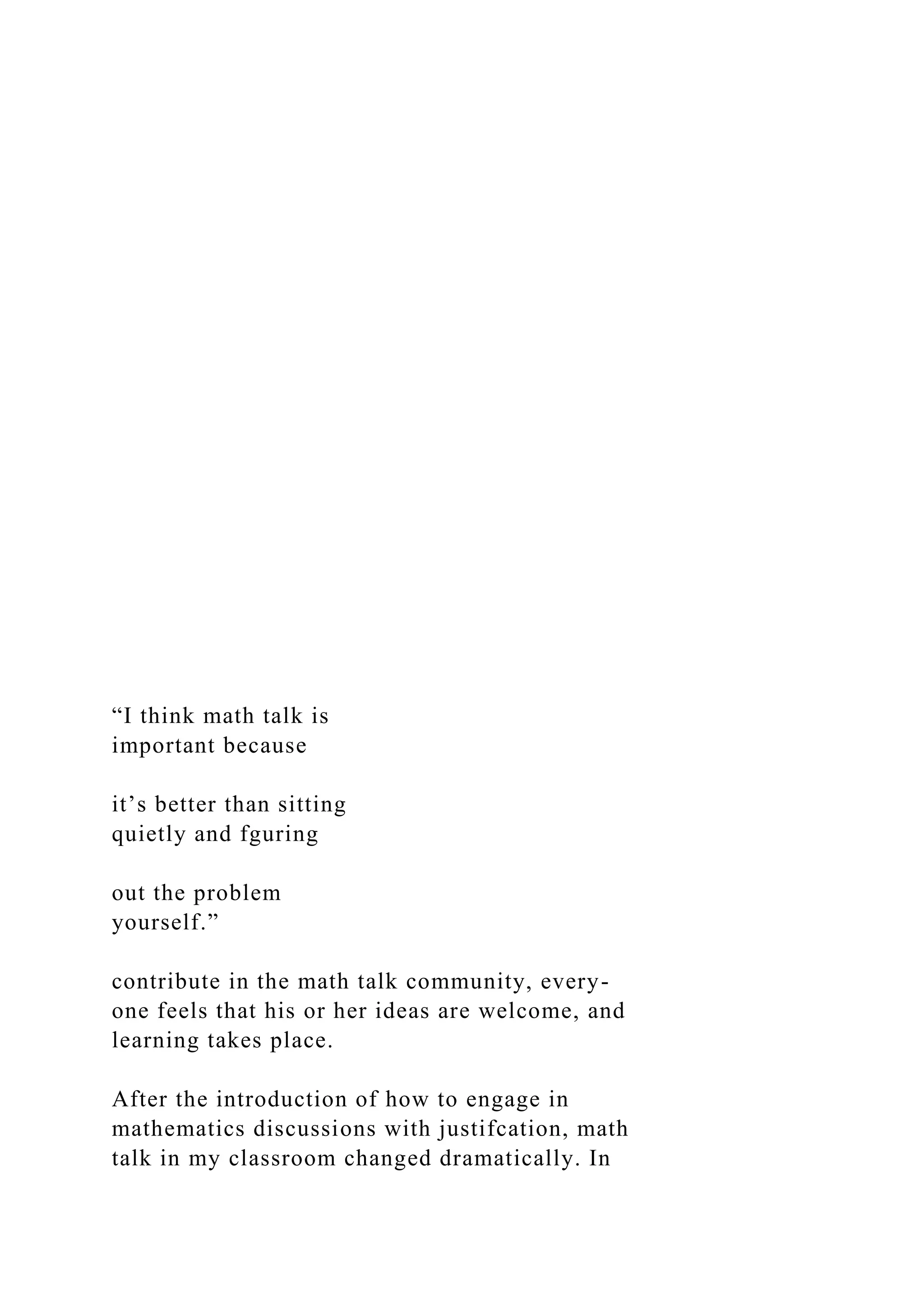 “I think math talk is
important because
it’s better than sitting
quietly and fguring
out the problem
yourself.”
contribute in the math talk community, every-
one feels that his or her ideas are welcome, and
learning takes place.
After the introduction of how to engage in
mathematics discussions with justifcation, math
talk in my classroom changed dramatically. In
 