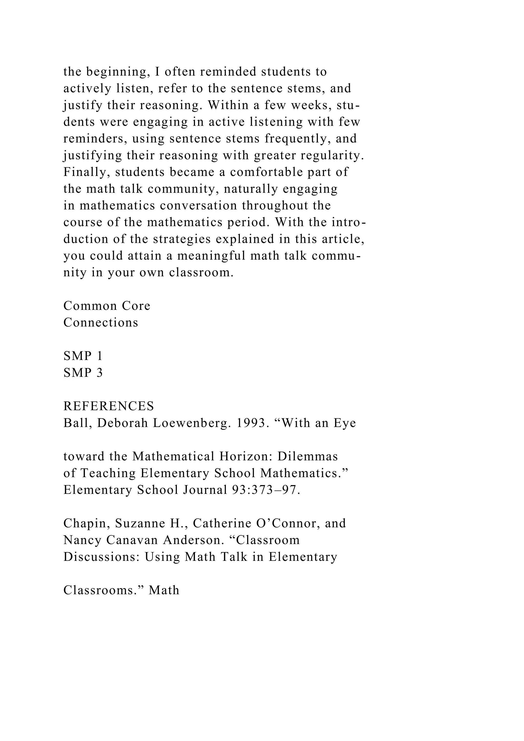 the beginning, I often reminded students to
actively listen, refer to the sentence stems, and
justify their reasoning. Within a few weeks, stu-
dents were engaging in active listening with few
reminders, using sentence stems frequently, and
justifying their reasoning with greater regularity.
Finally, students became a comfortable part of
the math talk community, naturally engaging
in mathematics conversation throughout the
course of the mathematics period. With the intro-
duction of the strategies explained in this article,
you could attain a meaningful math talk commu-
nity in your own classroom.
Common Core
Connections
SMP 1
SMP 3
REFERENCES
Ball, Deborah Loewenberg. 1993. “With an Eye
toward the Mathematical Horizon: Dilemmas
of Teaching Elementary School Mathematics.”
Elementary School Journal 93:373–97.
Chapin, Suzanne H., Catherine O’Connor, and
Nancy Canavan Anderson. “Classroom
Discussions: Using Math Talk in Elementary
Classrooms.” Math
 