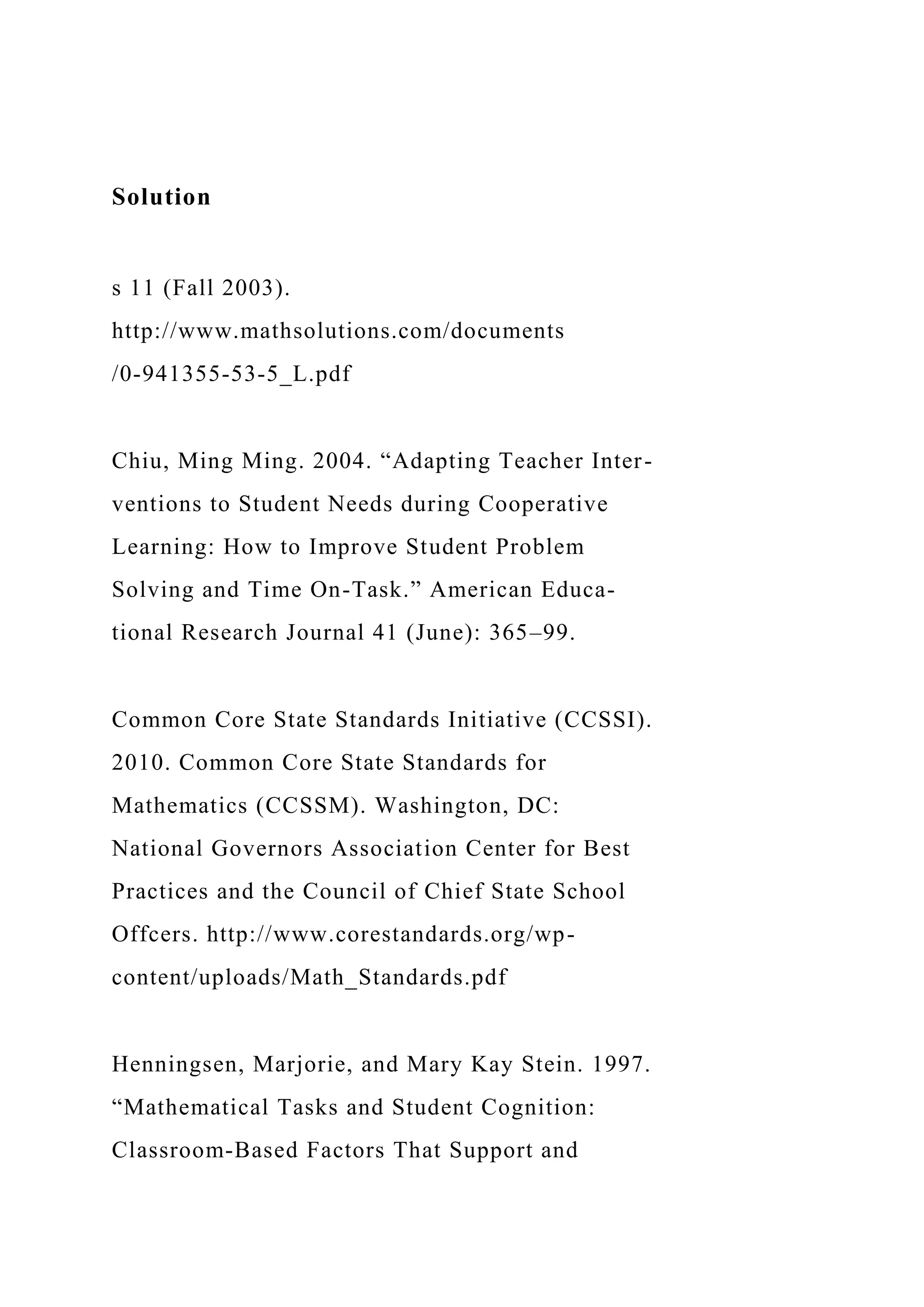Solution
s 11 (Fall 2003).
http://www.mathsolutions.com/documents
/0-941355-53-5_L.pdf
Chiu, Ming Ming. 2004. “Adapting Teacher Inter-
ventions to Student Needs during Cooperative
Learning: How to Improve Student Problem
Solving and Time On-Task.” American Educa-
tional Research Journal 41 (June): 365–99.
Common Core State Standards Initiative (CCSSI).
2010. Common Core State Standards for
Mathematics (CCSSM). Washington, DC:
National Governors Association Center for Best
Practices and the Council of Chief State School
Offcers. http://www.corestandards.org/wp-
content/uploads/Math_Standards.pdf
Henningsen, Marjorie, and Mary Kay Stein. 1997.
“Mathematical Tasks and Student Cognition:
Classroom-Based Factors That Support and
 