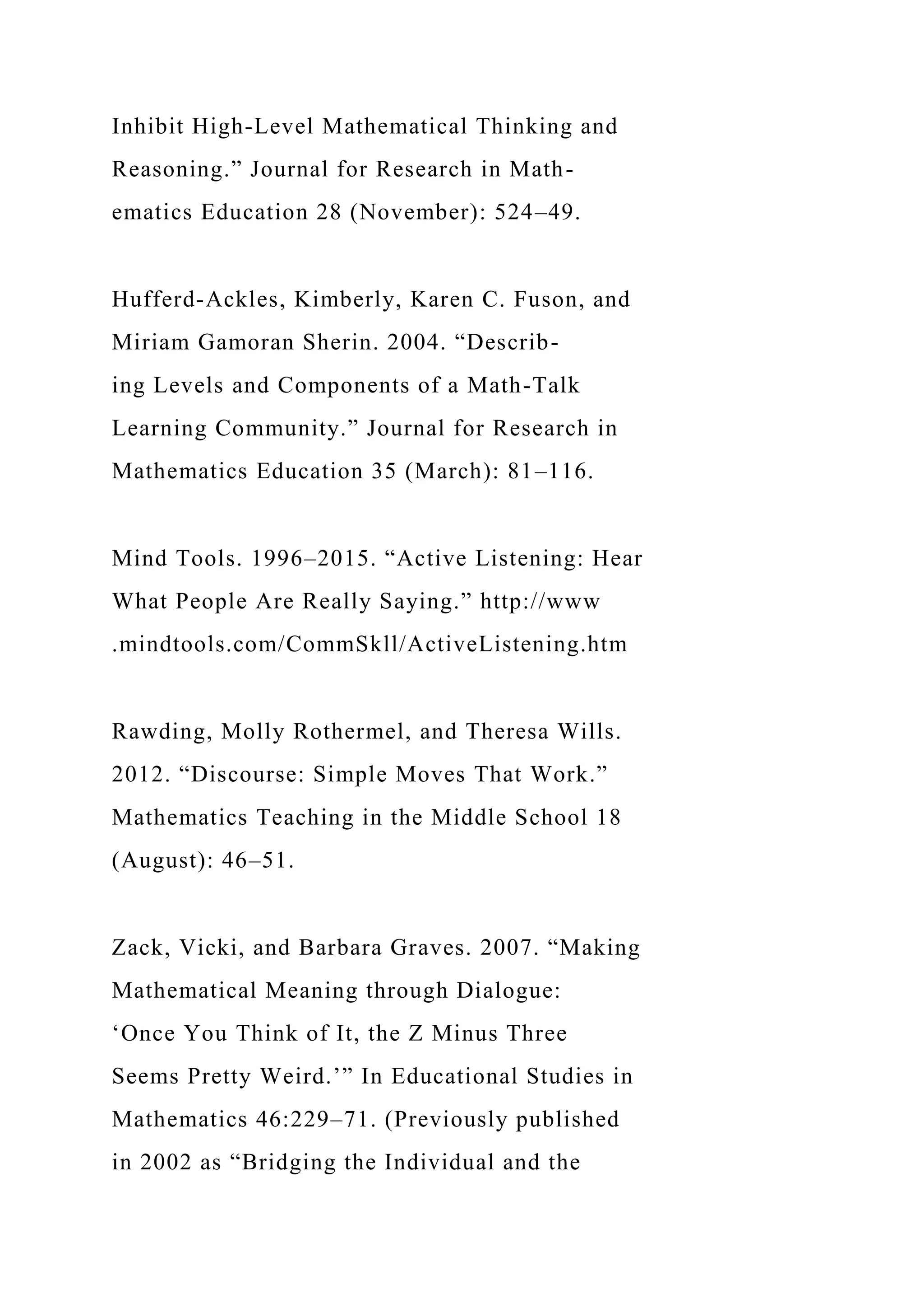 Inhibit High-Level Mathematical Thinking and
Reasoning.” Journal for Research in Math-
ematics Education 28 (November): 524–49.
Hufferd-Ackles, Kimberly, Karen C. Fuson, and
Miriam Gamoran Sherin. 2004. “Describ-
ing Levels and Components of a Math-Talk
Learning Community.” Journal for Research in
Mathematics Education 35 (March): 81–116.
Mind Tools. 1996–2015. “Active Listening: Hear
What People Are Really Saying.” http://www
.mindtools.com/CommSkll/ActiveListening.htm
Rawding, Molly Rothermel, and Theresa Wills.
2012. “Discourse: Simple Moves That Work.”
Mathematics Teaching in the Middle School 18
(August): 46–51.
Zack, Vicki, and Barbara Graves. 2007. “Making
Mathematical Meaning through Dialogue:
‘Once You Think of It, the Z Minus Three
Seems Pretty Weird.’” In Educational Studies in
Mathematics 46:229–71. (Previously published
in 2002 as “Bridging the Individual and the
 