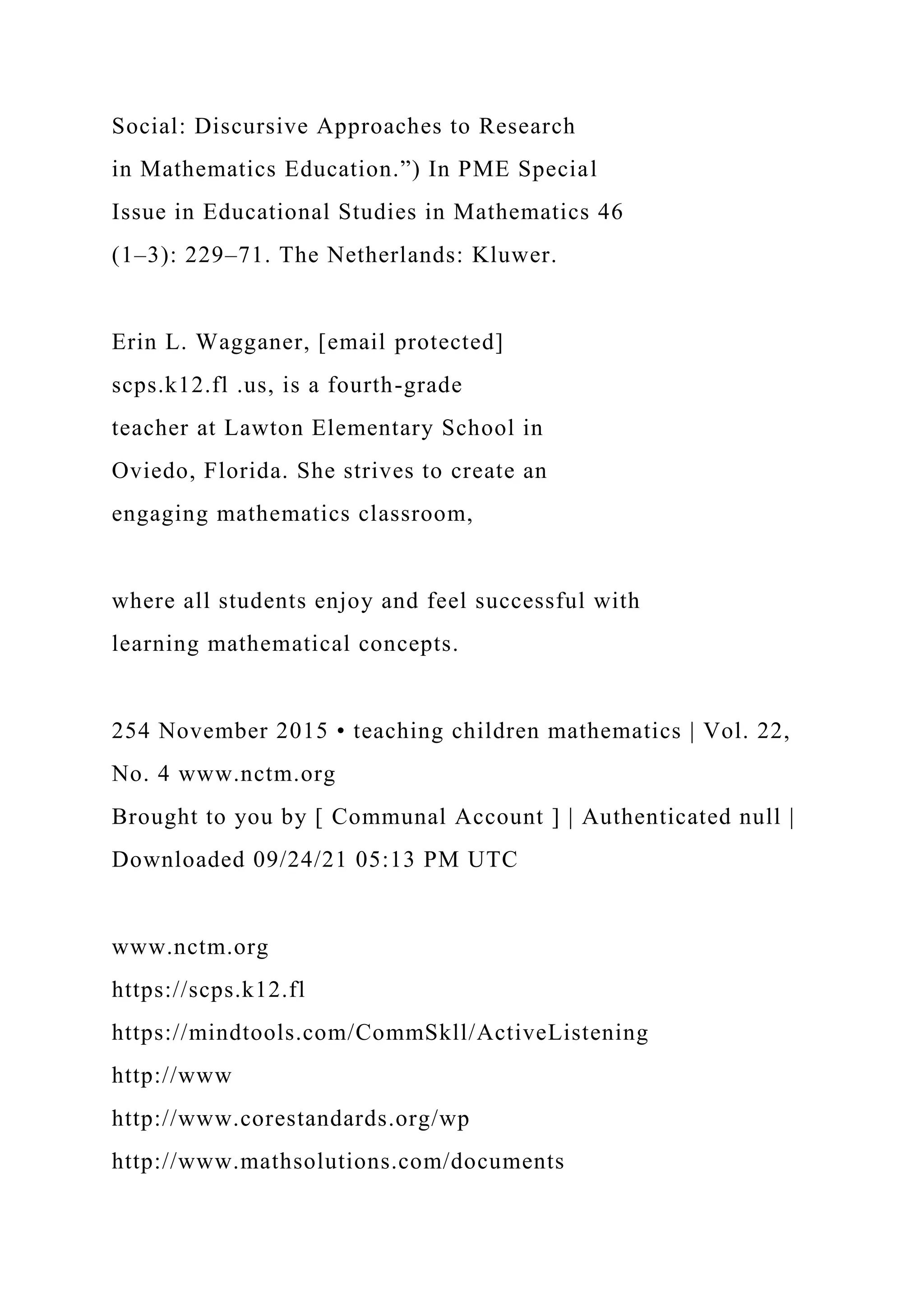 Social: Discursive Approaches to Research
in Mathematics Education.”) In PME Special
Issue in Educational Studies in Mathematics 46
(1–3): 229–71. The Netherlands: Kluwer.
Erin L. Wagganer, [email protected]
scps.k12.fl .us, is a fourth-grade
teacher at Lawton Elementary School in
Oviedo, Florida. She strives to create an
engaging mathematics classroom,
where all students enjoy and feel successful with
learning mathematical concepts.
254 November 2015 • teaching children mathematics | Vol. 22,
No. 4 www.nctm.org
Brought to you by [ Communal Account ] | Authenticated null |
Downloaded 09/24/21 05:13 PM UTC
www.nctm.org
https://scps.k12.fl
https://mindtools.com/CommSkll/ActiveListening
http://www
http://www.corestandards.org/wp
http://www.mathsolutions.com/documents
 