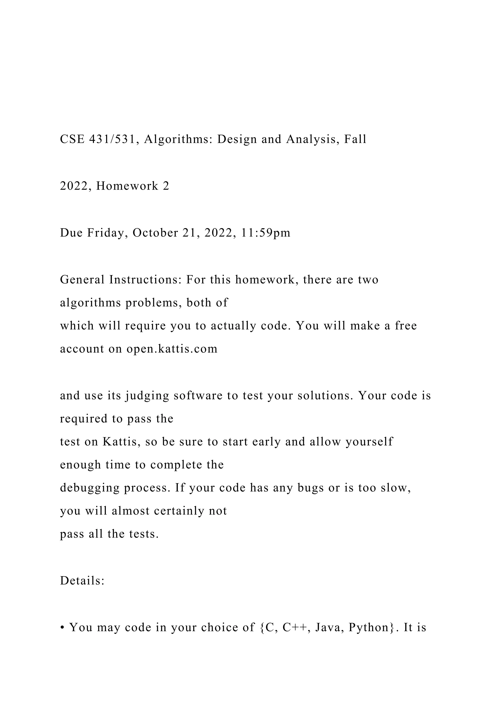 CSE 431/531, Algorithms: Design and Analysis, Fall
2022, Homework 2
Due Friday, October 21, 2022, 11:59pm
General Instructions: For this homework, there are two
algorithms problems, both of
which will require you to actually code. You will make a free
account on open.kattis.com
and use its judging software to test your solutions. Your code is
required to pass the
test on Kattis, so be sure to start early and allow yourself
enough time to complete the
debugging process. If your code has any bugs or is too slow,
you will almost certainly not
pass all the tests.
Details:
• You may code in your choice of {C, C++, Java, Python}. It is
 