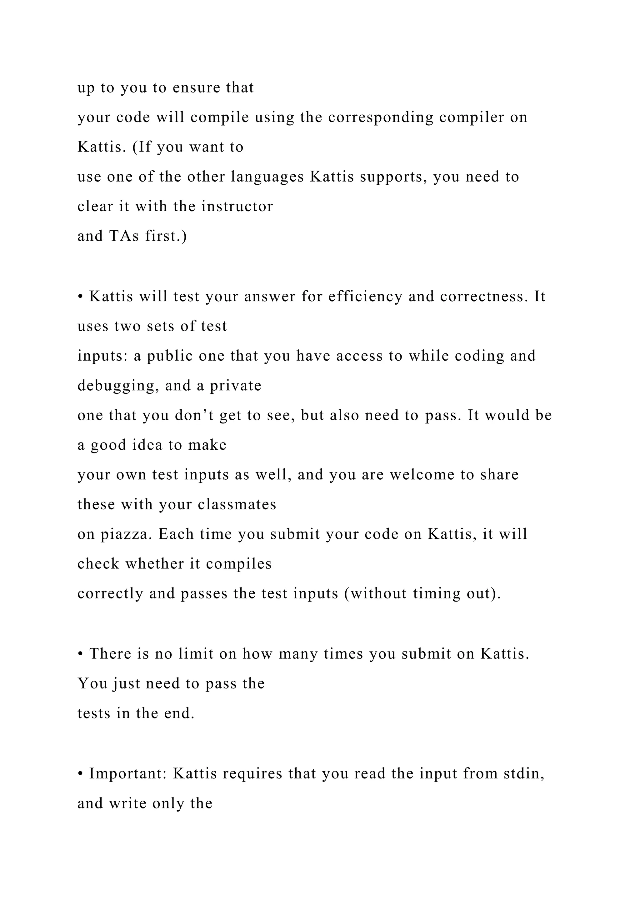 up to you to ensure that
your code will compile using the corresponding compiler on
Kattis. (If you want to
use one of the other languages Kattis supports, you need to
clear it with the instructor
and TAs first.)
• Kattis will test your answer for efficiency and correctness. It
uses two sets of test
inputs: a public one that you have access to while coding and
debugging, and a private
one that you don’t get to see, but also need to pass. It would be
a good idea to make
your own test inputs as well, and you are welcome to share
these with your classmates
on piazza. Each time you submit your code on Kattis, it will
check whether it compiles
correctly and passes the test inputs (without timing out).
• There is no limit on how many times you submit on Kattis.
You just need to pass the
tests in the end.
• Important: Kattis requires that you read the input from stdin,
and write only the
 