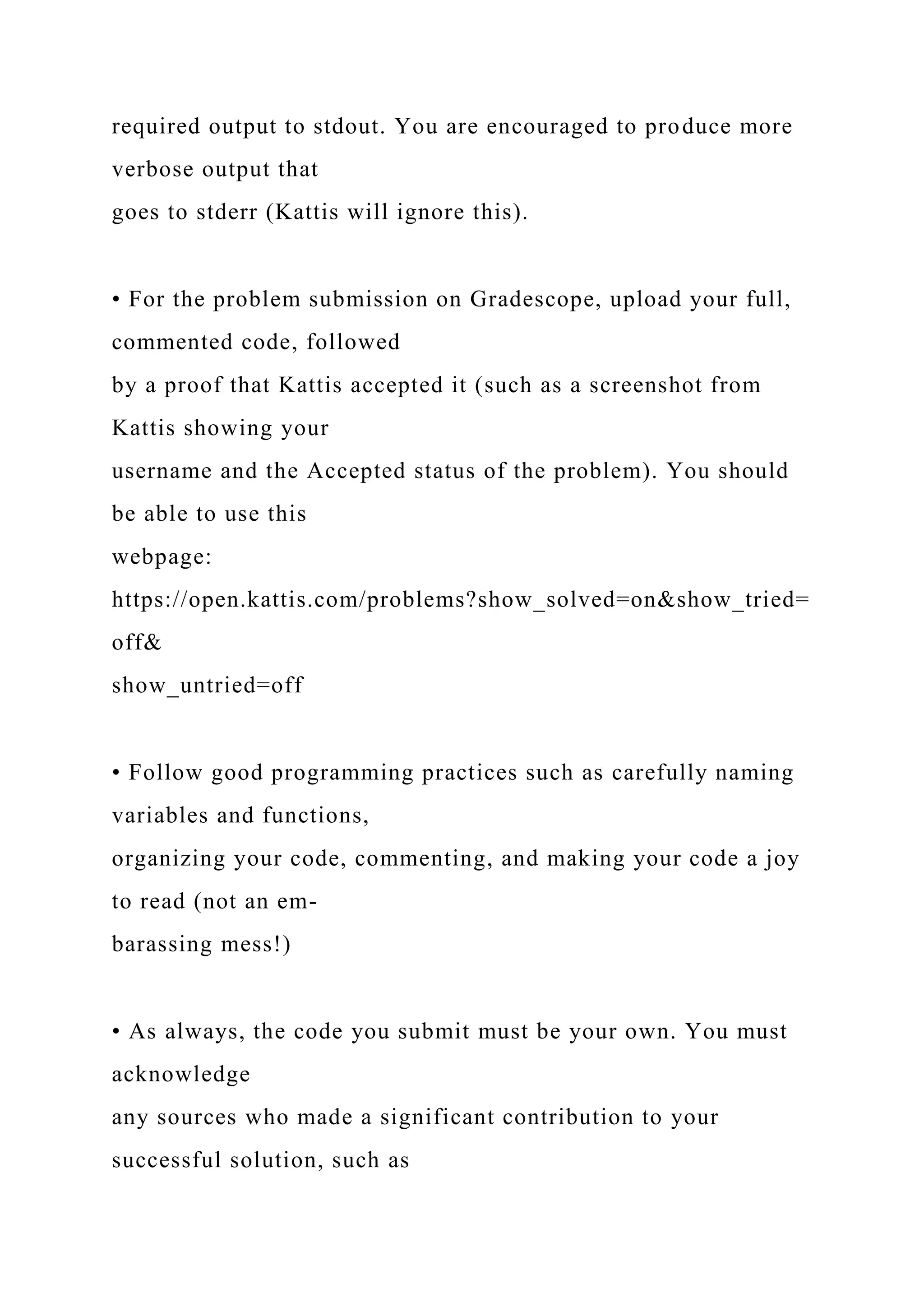 required output to stdout. You are encouraged to produce more
verbose output that
goes to stderr (Kattis will ignore this).
• For the problem submission on Gradescope, upload your full,
commented code, followed
by a proof that Kattis accepted it (such as a screenshot from
Kattis showing your
username and the Accepted status of the problem). You should
be able to use this
webpage:
https://open.kattis.com/problems?show_solved=on&show_tried=
off&
show_untried=off
• Follow good programming practices such as carefully naming
variables and functions,
organizing your code, commenting, and making your code a joy
to read (not an em-
barassing mess!)
• As always, the code you submit must be your own. You must
acknowledge
any sources who made a significant contribution to your
successful solution, such as
 