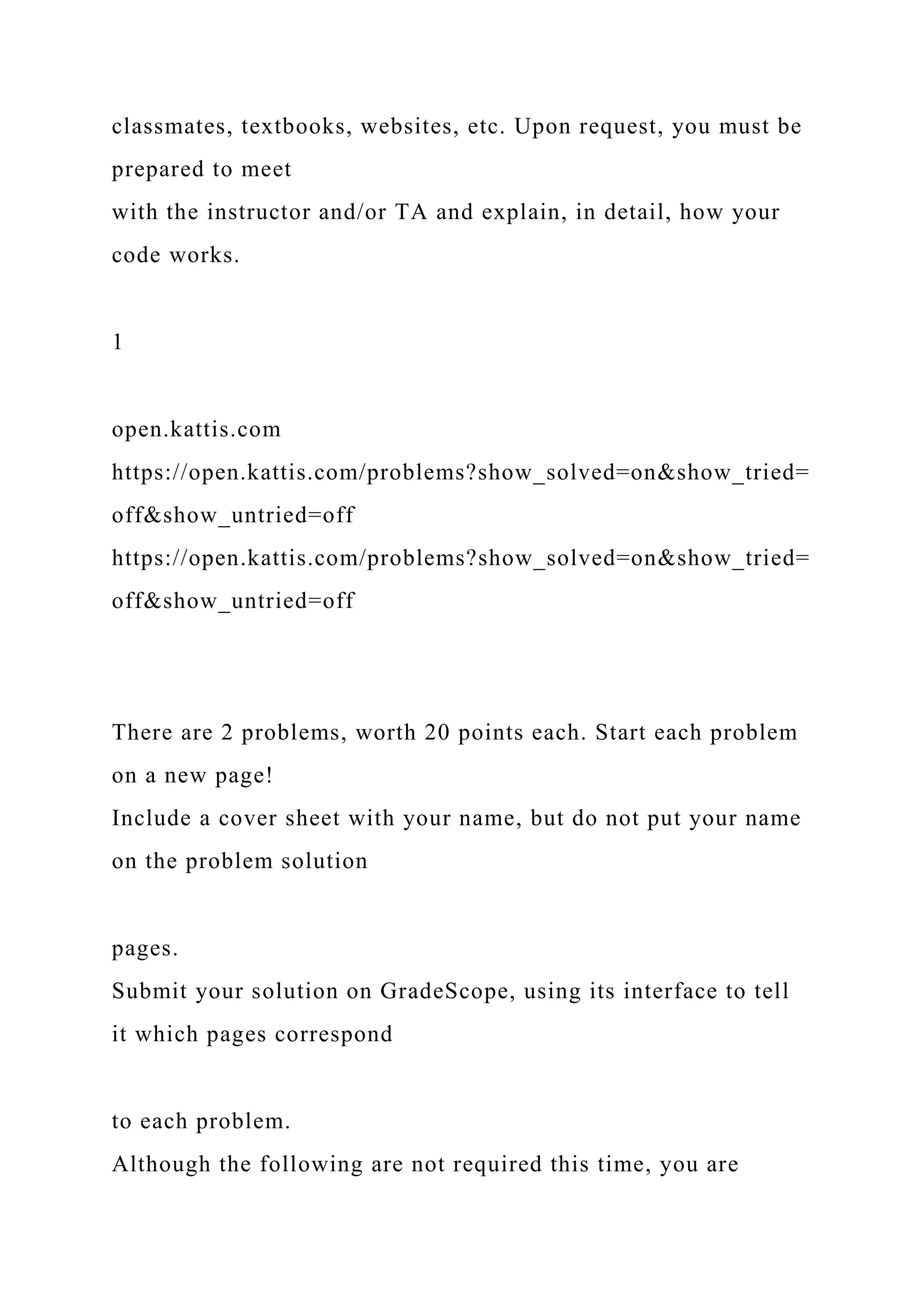 classmates, textbooks, websites, etc. Upon request, you must be
prepared to meet
with the instructor and/or TA and explain, in detail, how your
code works.
1
open.kattis.com
https://open.kattis.com/problems?show_solved=on&show_tried=
off&show_untried=off
https://open.kattis.com/problems?show_solved=on&show_tried=
off&show_untried=off
There are 2 problems, worth 20 points each. Start each problem
on a new page!
Include a cover sheet with your name, but do not put your name
on the problem solution
pages.
Submit your solution on GradeScope, using its interface to tell
it which pages correspond
to each problem.
Although the following are not required this time, you are
 