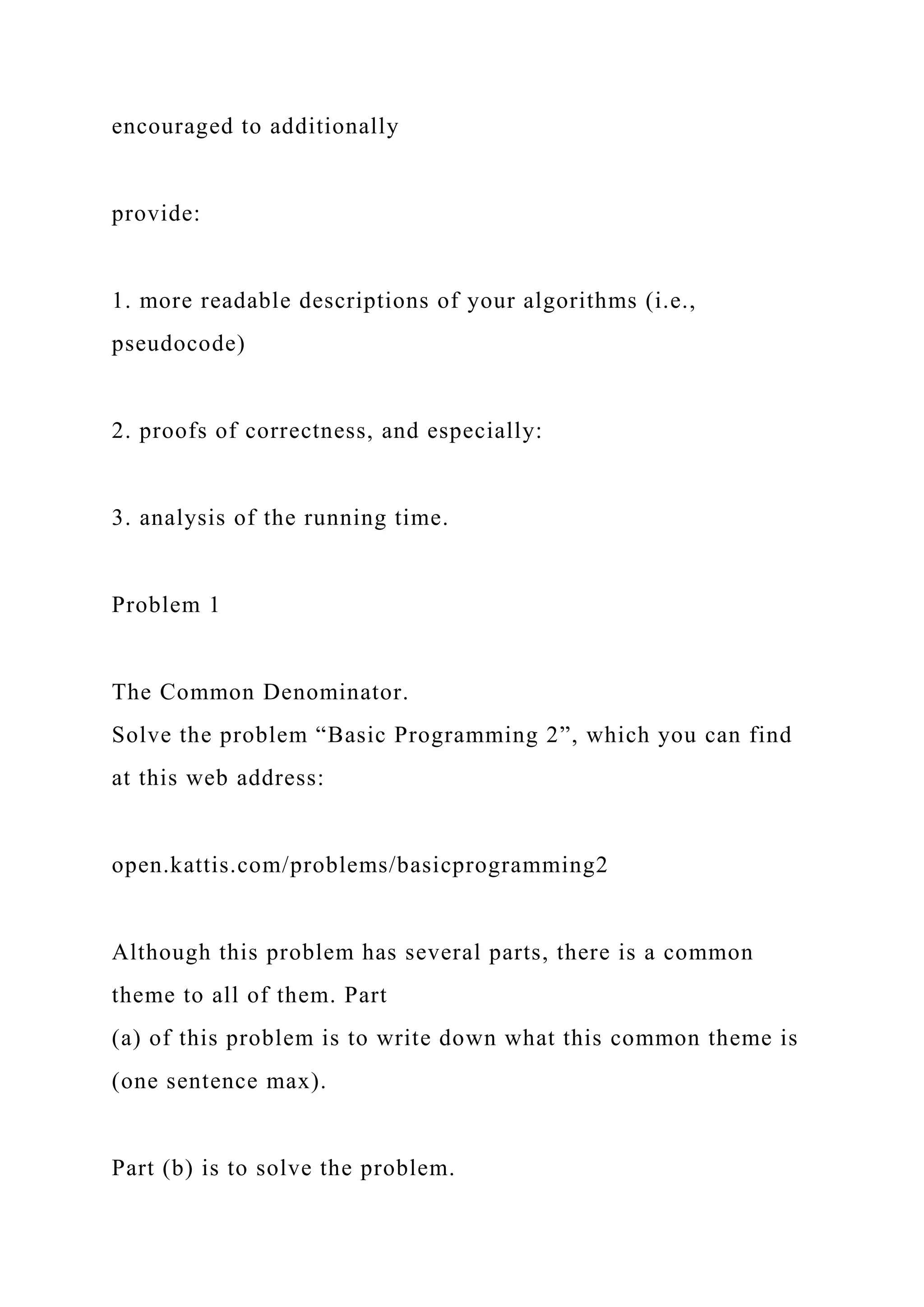 encouraged to additionally
provide:
1. more readable descriptions of your algorithms (i.e.,
pseudocode)
2. proofs of correctness, and especially:
3. analysis of the running time.
Problem 1
The Common Denominator.
Solve the problem “Basic Programming 2”, which you can find
at this web address:
open.kattis.com/problems/basicprogramming2
Although this problem has several parts, there is a common
theme to all of them. Part
(a) of this problem is to write down what this common theme is
(one sentence max).
Part (b) is to solve the problem.
 