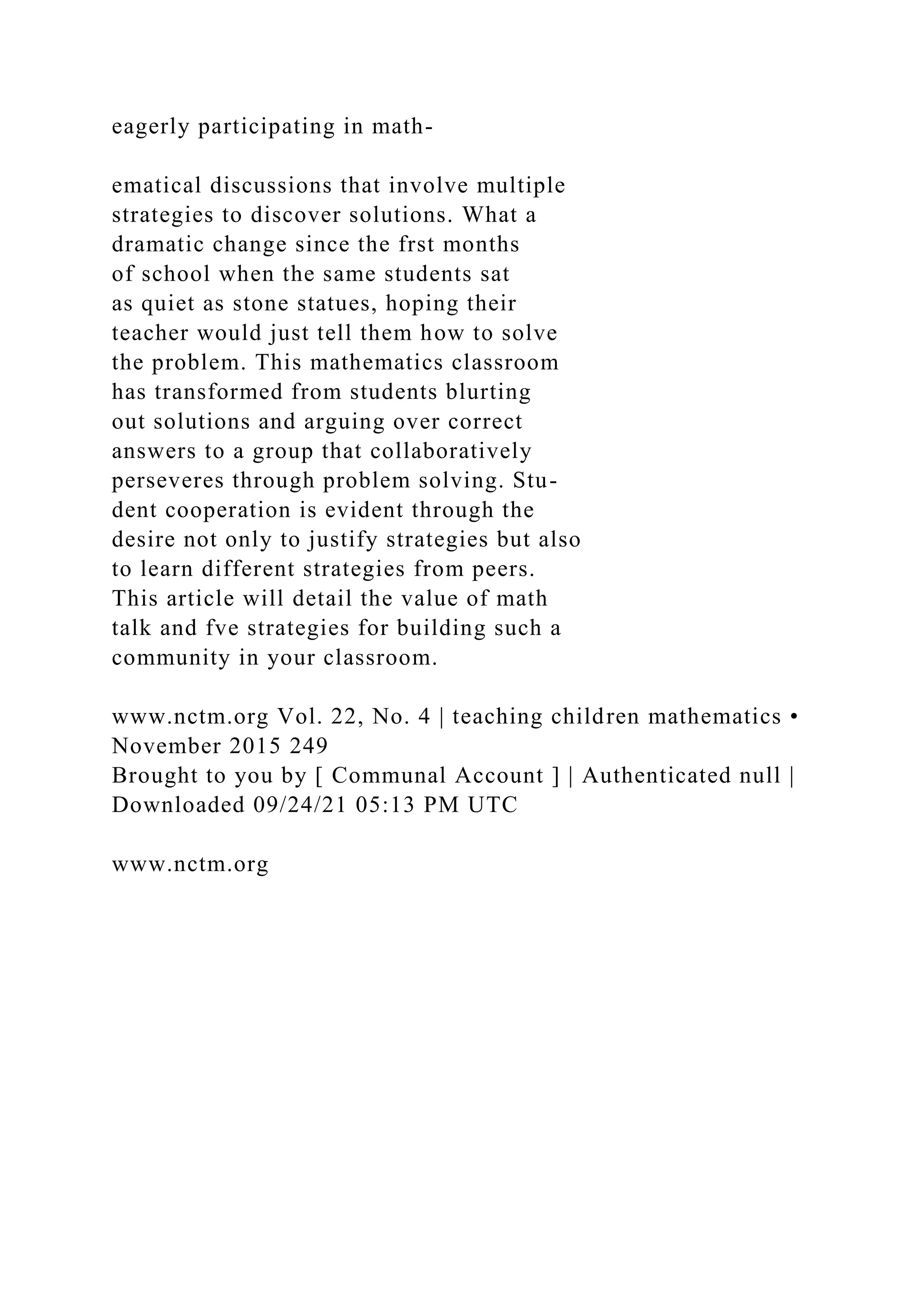 eagerly participating in math-
ematical discussions that involve multiple
strategies to discover solutions. What a
dramatic change since the frst months
of school when the same students sat
as quiet as stone statues, hoping their
teacher would just tell them how to solve
the problem. This mathematics classroom
has transformed from students blurting
out solutions and arguing over correct
answers to a group that collaboratively
perseveres through problem solving. Stu-
dent cooperation is evident through the
desire not only to justify strategies but also
to learn different strategies from peers.
This article will detail the value of math
talk and fve strategies for building such a
community in your classroom.
www.nctm.org Vol. 22, No. 4 | teaching children mathematics •
November 2015 249
Brought to you by [ Communal Account ] | Authenticated null |
Downloaded 09/24/21 05:13 PM UTC
www.nctm.org
 