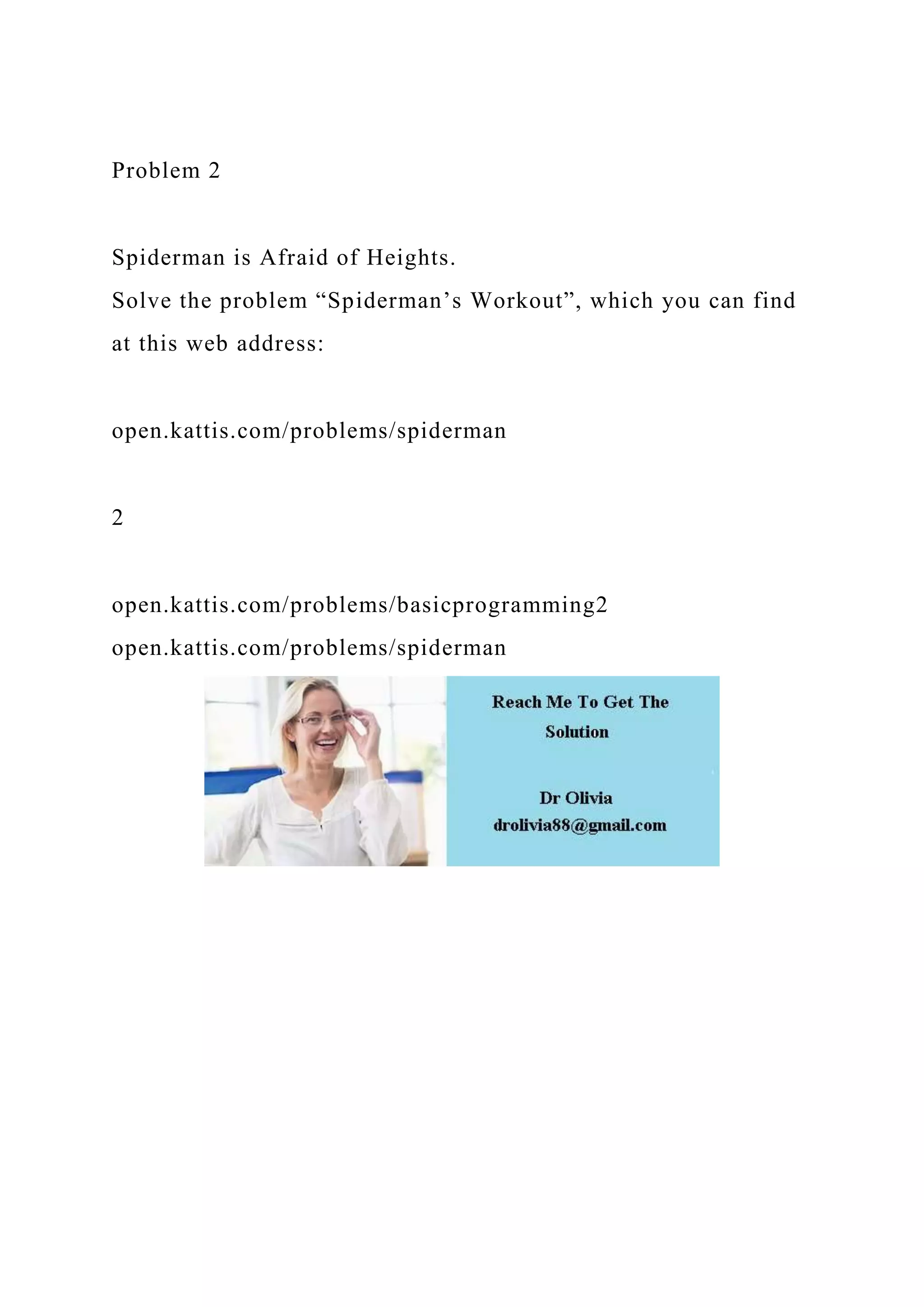 Problem 2
Spiderman is Afraid of Heights.
Solve the problem “Spiderman’s Workout”, which you can find
at this web address:
open.kattis.com/problems/spiderman
2
open.kattis.com/problems/basicprogramming2
open.kattis.com/problems/spiderman
 
