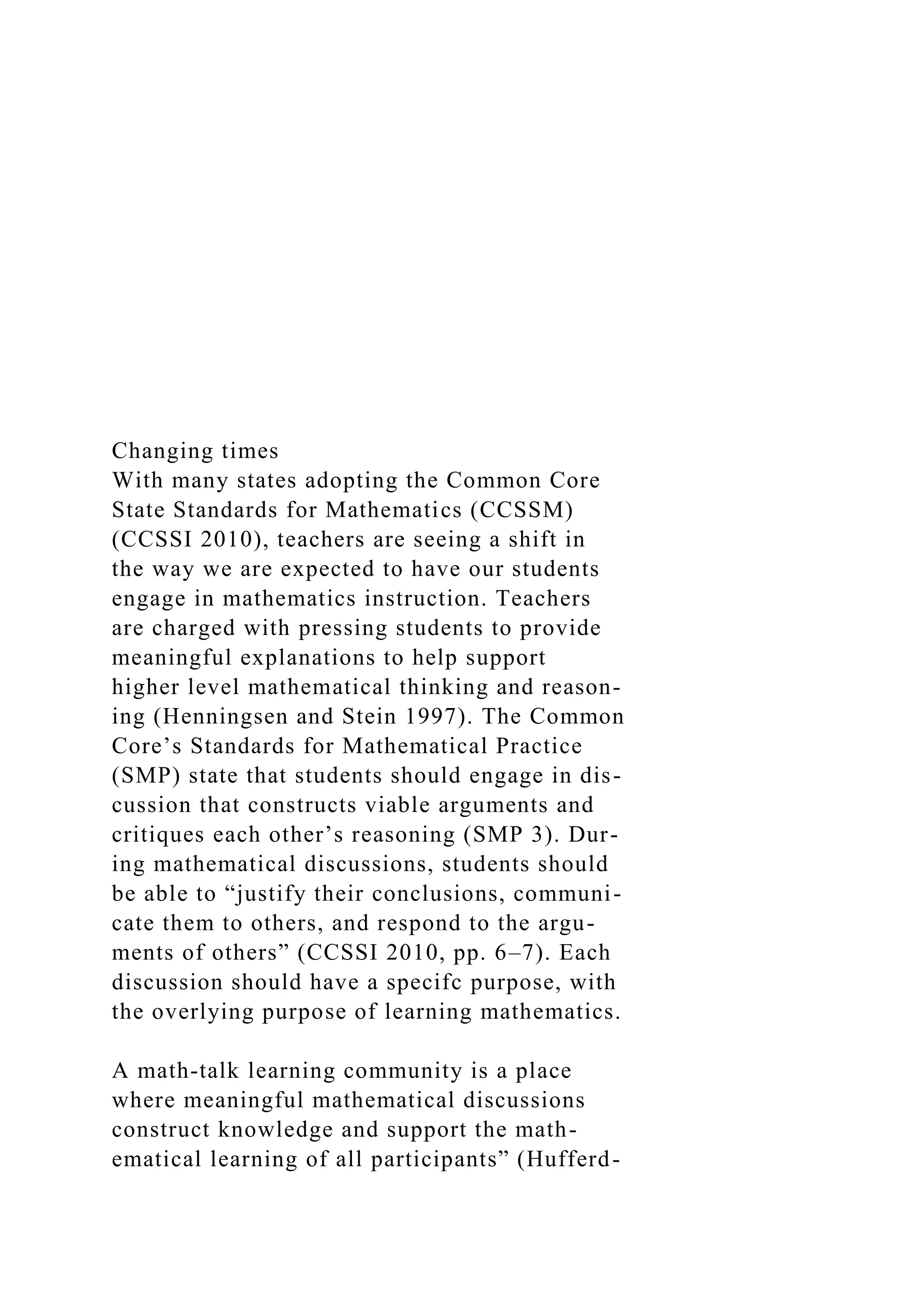 Changing times
With many states adopting the Common Core
State Standards for Mathematics (CCSSM)
(CCSSI 2010), teachers are seeing a shift in
the way we are expected to have our students
engage in mathematics instruction. Teachers
are charged with pressing students to provide
meaningful explanations to help support
higher level mathematical thinking and reason-
ing (Henningsen and Stein 1997). The Common
Core’s Standards for Mathematical Practice
(SMP) state that students should engage in dis-
cussion that constructs viable arguments and
critiques each other’s reasoning (SMP 3). Dur-
ing mathematical discussions, students should
be able to “justify their conclusions, communi-
cate them to others, and respond to the argu-
ments of others” (CCSSI 2010, pp. 6–7). Each
discussion should have a specifc purpose, with
the overlying purpose of learning mathematics.
A math-talk learning community is a place
where meaningful mathematical discussions
construct knowledge and support the math-
ematical learning of all participants” (Hufferd-
 