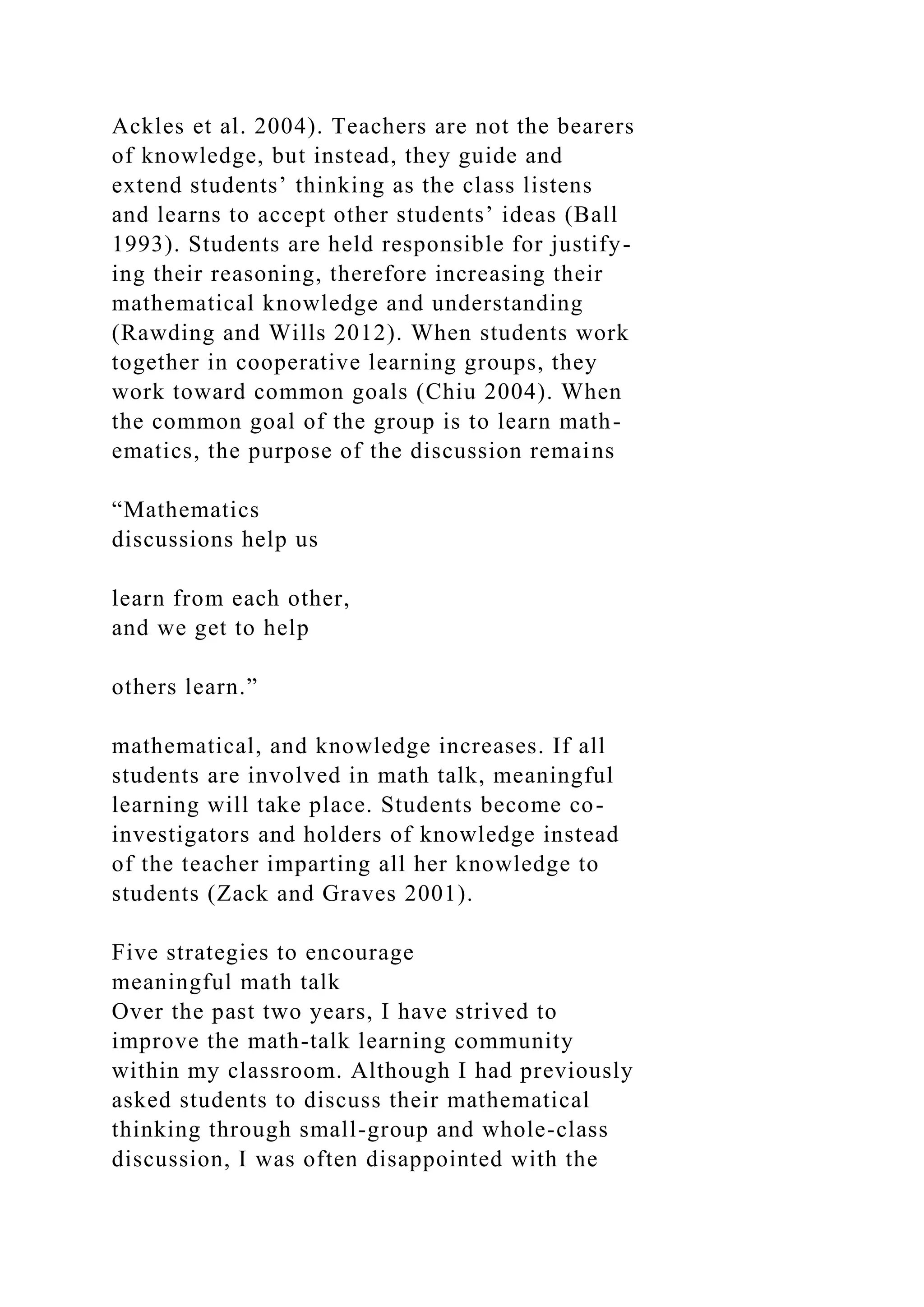 Ackles et al. 2004). Teachers are not the bearers
of knowledge, but instead, they guide and
extend students’ thinking as the class listens
and learns to accept other students’ ideas (Ball
1993). Students are held responsible for justify-
ing their reasoning, therefore increasing their
mathematical knowledge and understanding
(Rawding and Wills 2012). When students work
together in cooperative learning groups, they
work toward common goals (Chiu 2004). When
the common goal of the group is to learn math-
ematics, the purpose of the discussion remains
“Mathematics
discussions help us
learn from each other,
and we get to help
others learn.”
mathematical, and knowledge increases. If all
students are involved in math talk, meaningful
learning will take place. Students become co-
investigators and holders of knowledge instead
of the teacher imparting all her knowledge to
students (Zack and Graves 2001).
Five strategies to encourage
meaningful math talk
Over the past two years, I have strived to
improve the math-talk learning community
within my classroom. Although I had previously
asked students to discuss their mathematical
thinking through small-group and whole-class
discussion, I was often disappointed with the
 