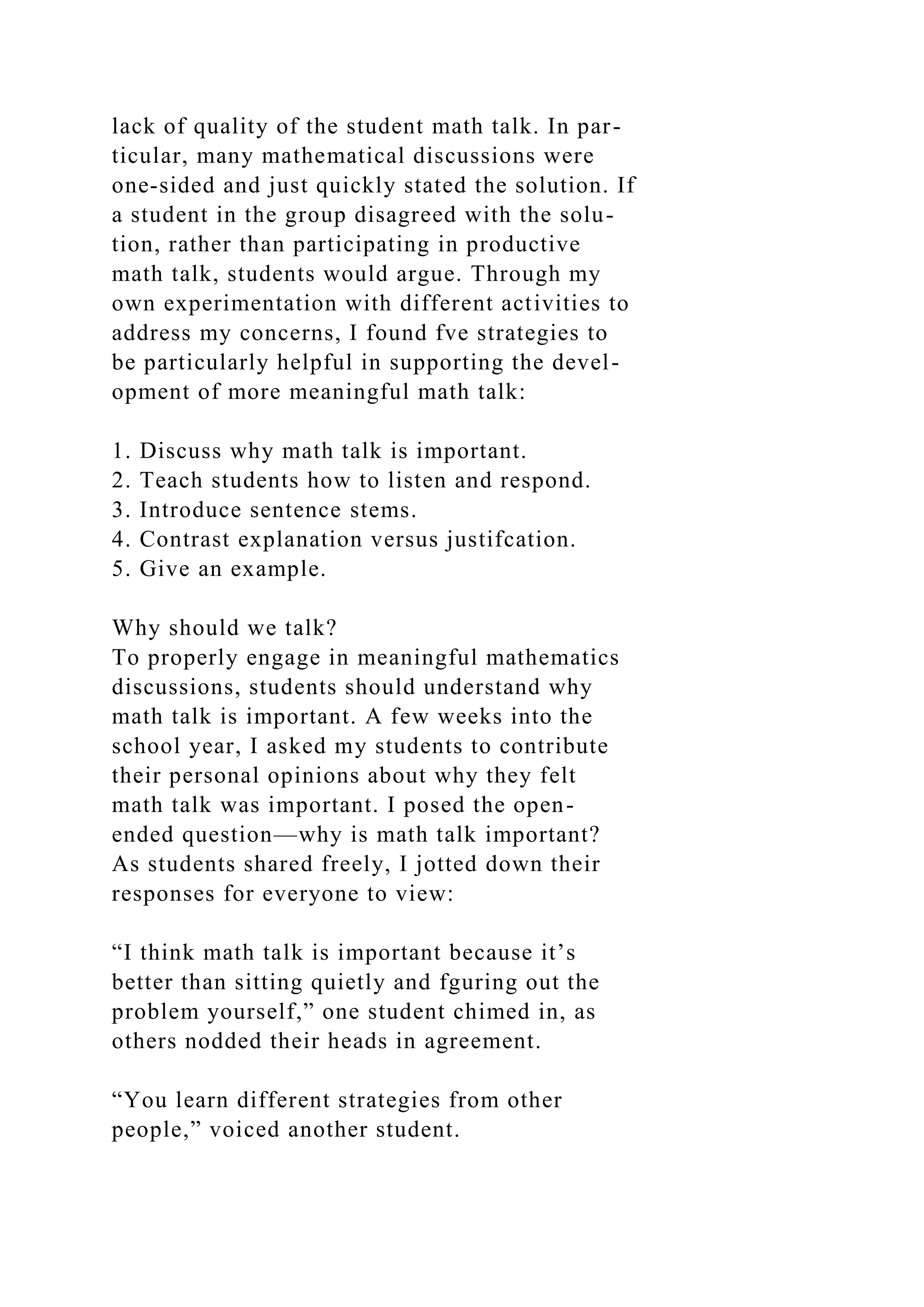 lack of quality of the student math talk. In par-
ticular, many mathematical discussions were
one-sided and just quickly stated the solution. If
a student in the group disagreed with the solu-
tion, rather than participating in productive
math talk, students would argue. Through my
own experimentation with different activities to
address my concerns, I found fve strategies to
be particularly helpful in supporting the devel-
opment of more meaningful math talk:
1. Discuss why math talk is important.
2. Teach students how to listen and respond.
3. Introduce sentence stems.
4. Contrast explanation versus justifcation.
5. Give an example.
Why should we talk?
To properly engage in meaningful mathematics
discussions, students should understand why
math talk is important. A few weeks into the
school year, I asked my students to contribute
their personal opinions about why they felt
math talk was important. I posed the open-
ended question—why is math talk important?
As students shared freely, I jotted down their
responses for everyone to view:
“I think math talk is important because it’s
better than sitting quietly and fguring out the
problem yourself,” one student chimed in, as
others nodded their heads in agreement.
“You learn different strategies from other
people,” voiced another student.
 
