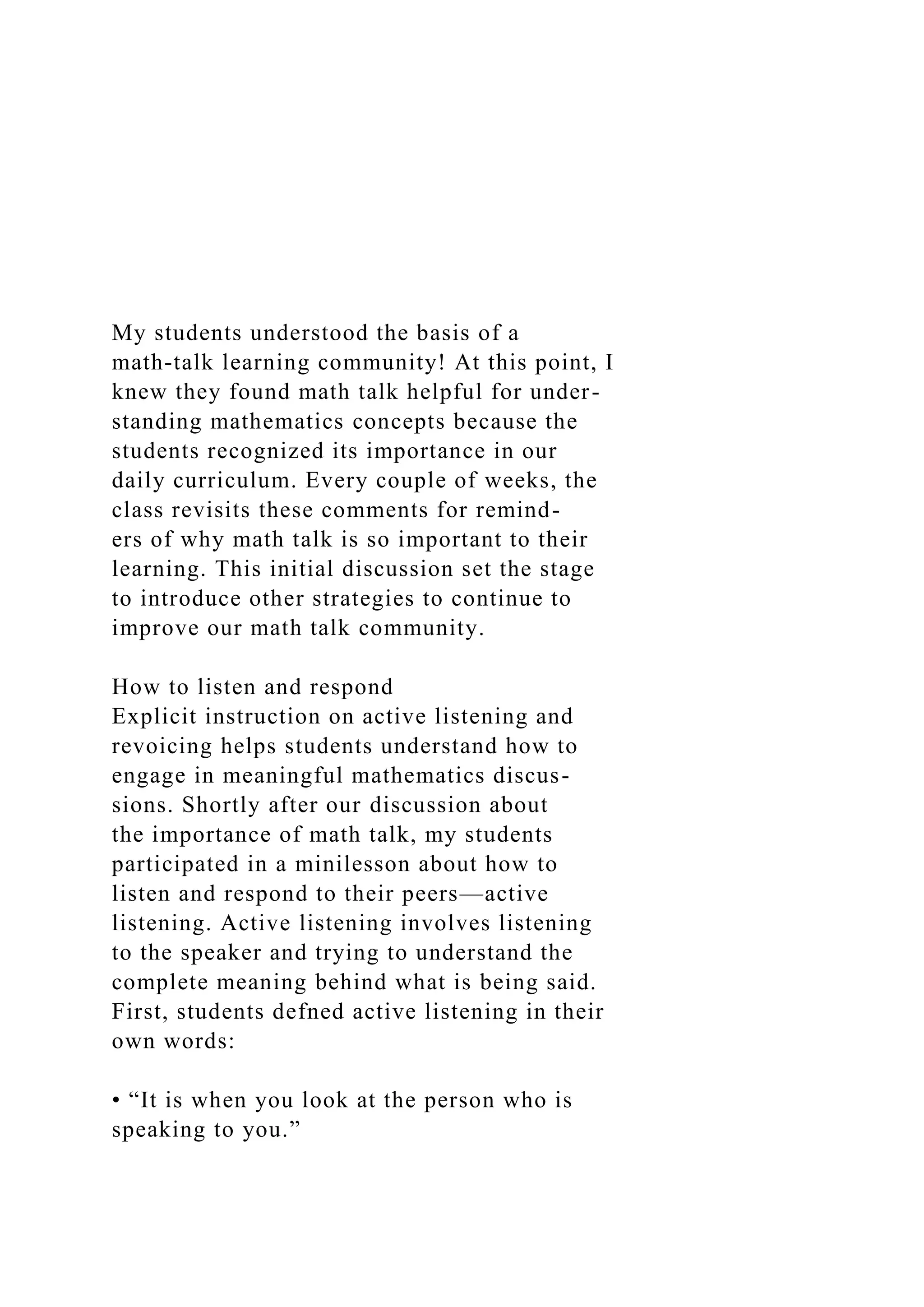 My students understood the basis of a
math-talk learning community! At this point, I
knew they found math talk helpful for under-
standing mathematics concepts because the
students recognized its importance in our
daily curriculum. Every couple of weeks, the
class revisits these comments for remind-
ers of why math talk is so important to their
learning. This initial discussion set the stage
to introduce other strategies to continue to
improve our math talk community.
How to listen and respond
Explicit instruction on active listening and
revoicing helps students understand how to
engage in meaningful mathematics discus-
sions. Shortly after our discussion about
the importance of math talk, my students
participated in a minilesson about how to
listen and respond to their peers—active
listening. Active listening involves listening
to the speaker and trying to understand the
complete meaning behind what is being said.
First, students defned active listening in their
own words:
• “It is when you look at the person who is
speaking to you.”
 