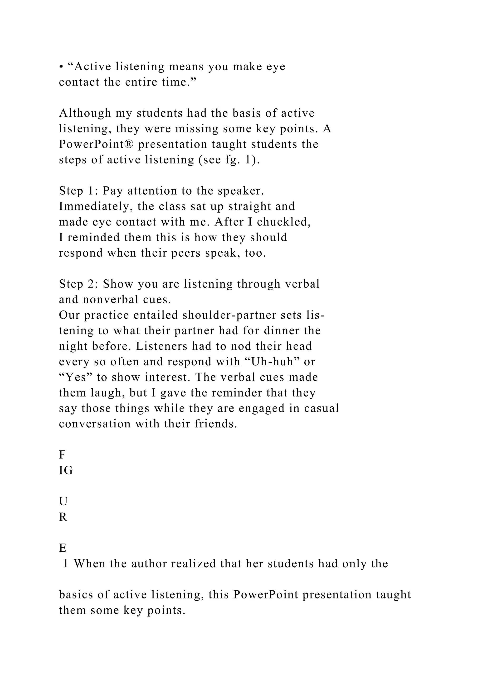 • “Active listening means you make eye
contact the entire time.”
Although my students had the basis of active
listening, they were missing some key points. A
PowerPoint® presentation taught students the
steps of active listening (see fg. 1).
Step 1: Pay attention to the speaker.
Immediately, the class sat up straight and
made eye contact with me. After I chuckled,
I reminded them this is how they should
respond when their peers speak, too.
Step 2: Show you are listening through verbal
and nonverbal cues.
Our practice entailed shoulder-partner sets lis-
tening to what their partner had for dinner the
night before. Listeners had to nod their head
every so often and respond with “Uh-huh” or
“Yes” to show interest. The verbal cues made
them laugh, but I gave the reminder that they
say those things while they are engaged in casual
conversation with their friends.
F
IG
U
R
E
1 When the author realized that her students had only the
basics of active listening, this PowerPoint presentation taught
them some key points.
 