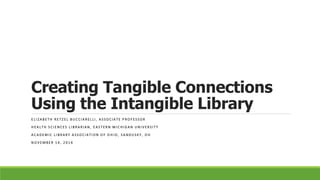 Creating Tangible Connections
Using the Intangible Library
E L I Z A B E T H R E T Z E L B U C C I A R E L L I , A S S O C I A T E P R O F E S S O R
H E A L T H S C I E N C E S L I B R A R I A N , E A S T E R N M I C H I G A N U N I V E R S I T Y
A C A D E M I C L I B R A R Y A S S O C I A T I O N O F O H I O , S A N D U S K Y , O H
N O V E M B E R 1 4 , 2 0 1 4
 