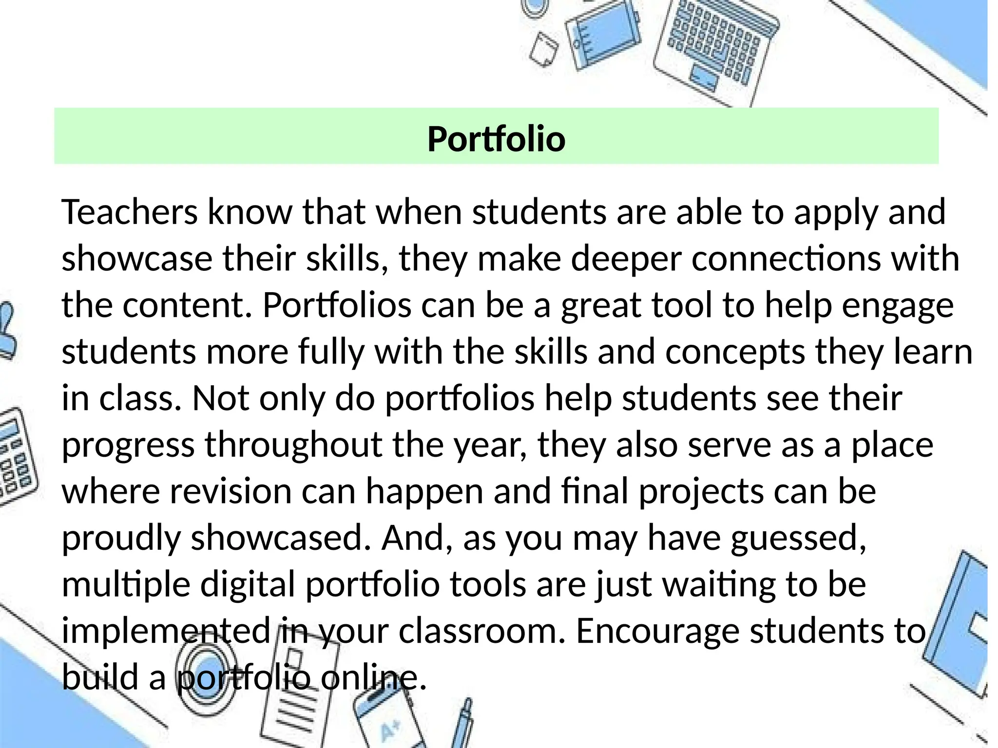 Teachers know that when students are able to apply and
showcase their skills, they make deeper connections with
the content. Portfolios can be a great tool to help engage
students more fully with the skills and concepts they learn
in class. Not only do portfolios help students see their
progress throughout the year, they also serve as a place
where revision can happen and final projects can be
proudly showcased. And, as you may have guessed,
multiple digital portfolio tools are just waiting to be
implemented in your classroom. Encourage students to
build a portfolio online.
Portfolio
 